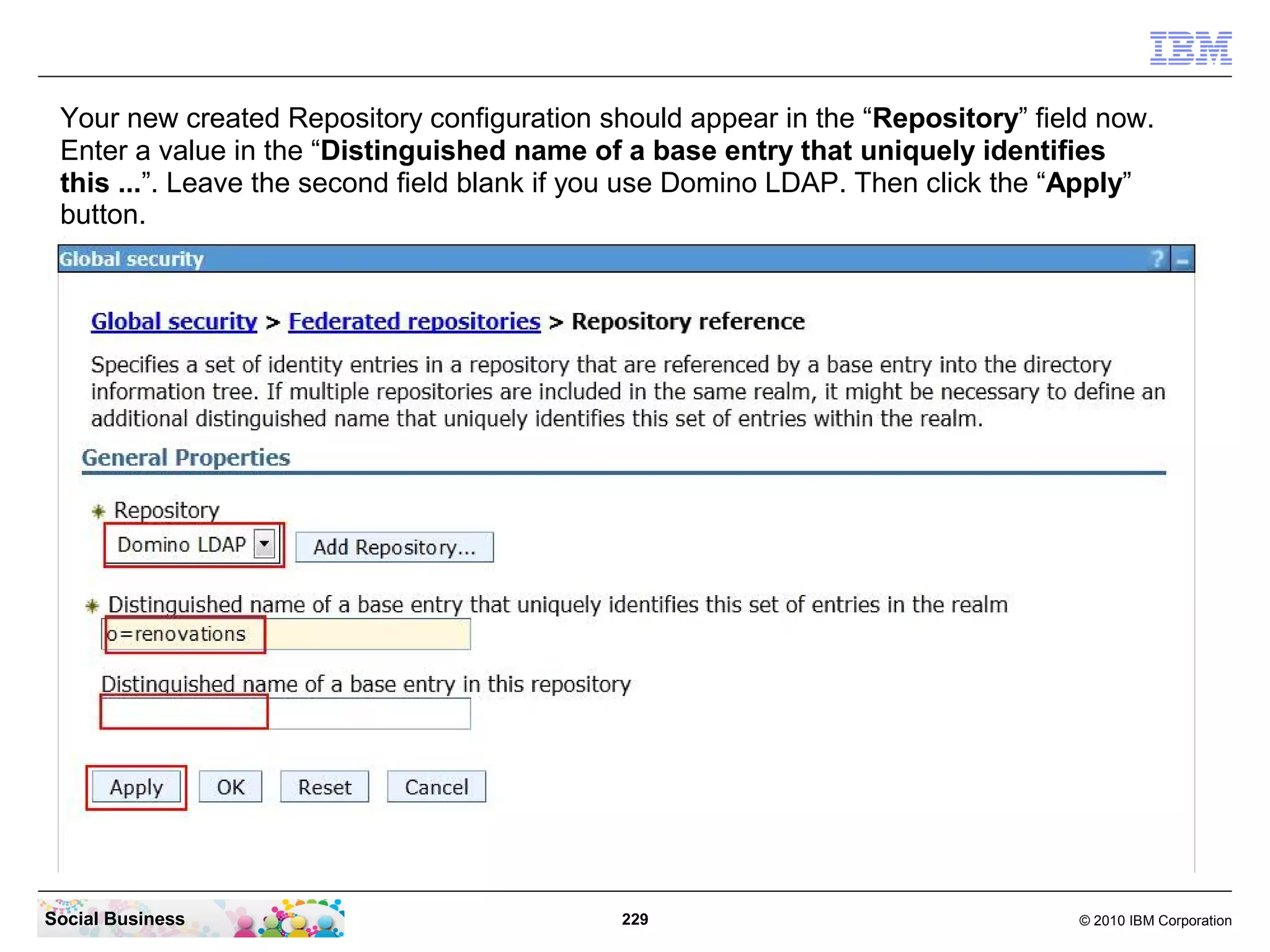 Your new created Repository configuration should appear in the “Repository” field now.
 Enter a value in the “Distinguished name of a base entry that uniquely identifies
 this ...”. Leave the second field blank if you use Domino LDAP. Then click the “Apply”
 button.




Social Business                              229                                 © 2010 IBM Corporation
 
