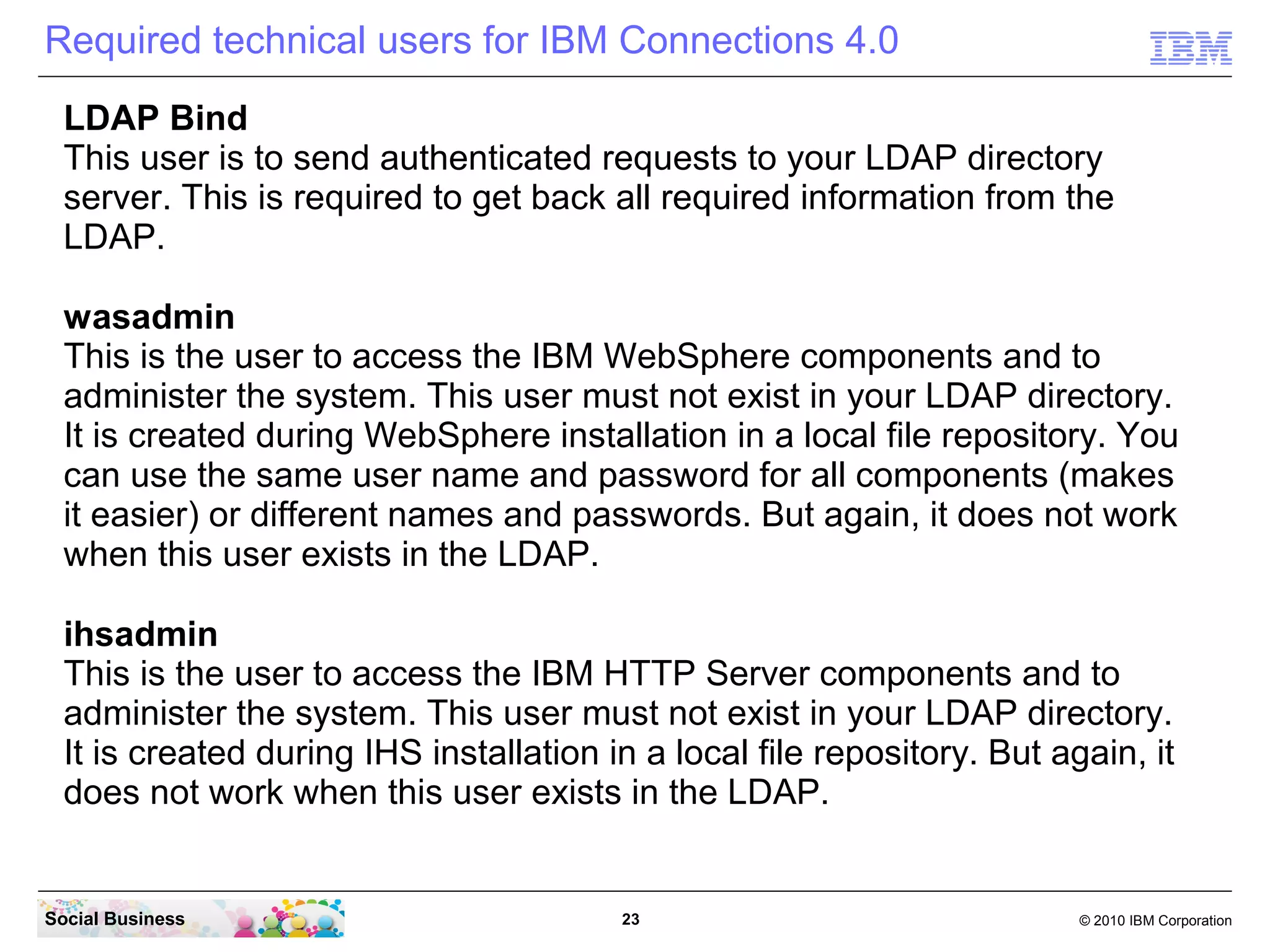 Required technical users for IBM Connections 4.0
  LDAP Bind
  This user is to send authenticated requests to your LDAP directory
  server. This is required to get back all required information from the
  LDAP.

  wasadmin
  This is the user to access the IBM WebSphere components and to
  administer the system. This user must not exist in your LDAP directory.
  It is created during WebSphere installation in a local file repository. You
  can use the same user name and password for all components (makes
  it easier) or different names and passwords. But again, it does not work
  when this user exists in the LDAP.

  ihsadmin
  This is the user to access the IBM HTTP Server components and to
  administer the system. This user must not exist in your LDAP directory.
  It is created during IHS installation in a local file repository. But again, it
  does not work when this user exists in the LDAP.


Social Business                          23                               © 2010 IBM Corporation
 