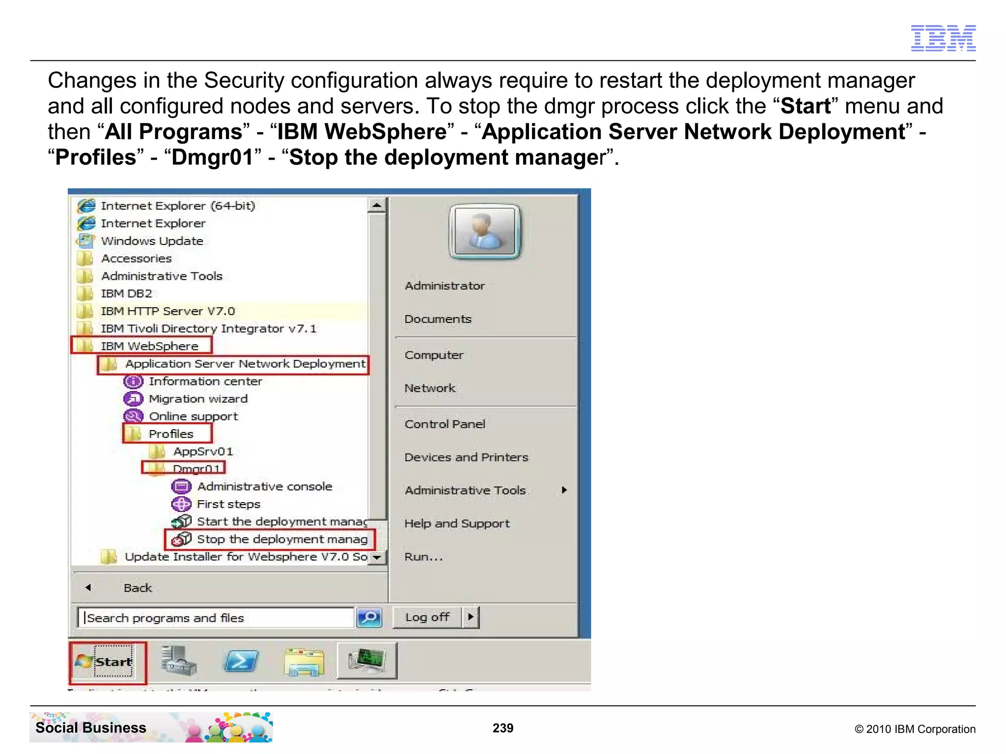 Changes in the Security configuration always require to restart the deployment manager
 and all configured nodes and servers. To stop the dmgr process click the “Start” menu and
 then “All Programs” - “IBM WebSphere” - “Application Server Network Deployment” -
 “Profiles” - “Dmgr01” - “Stop the deployment manager”.




Social Business                              239                                 © 2010 IBM Corporation
 