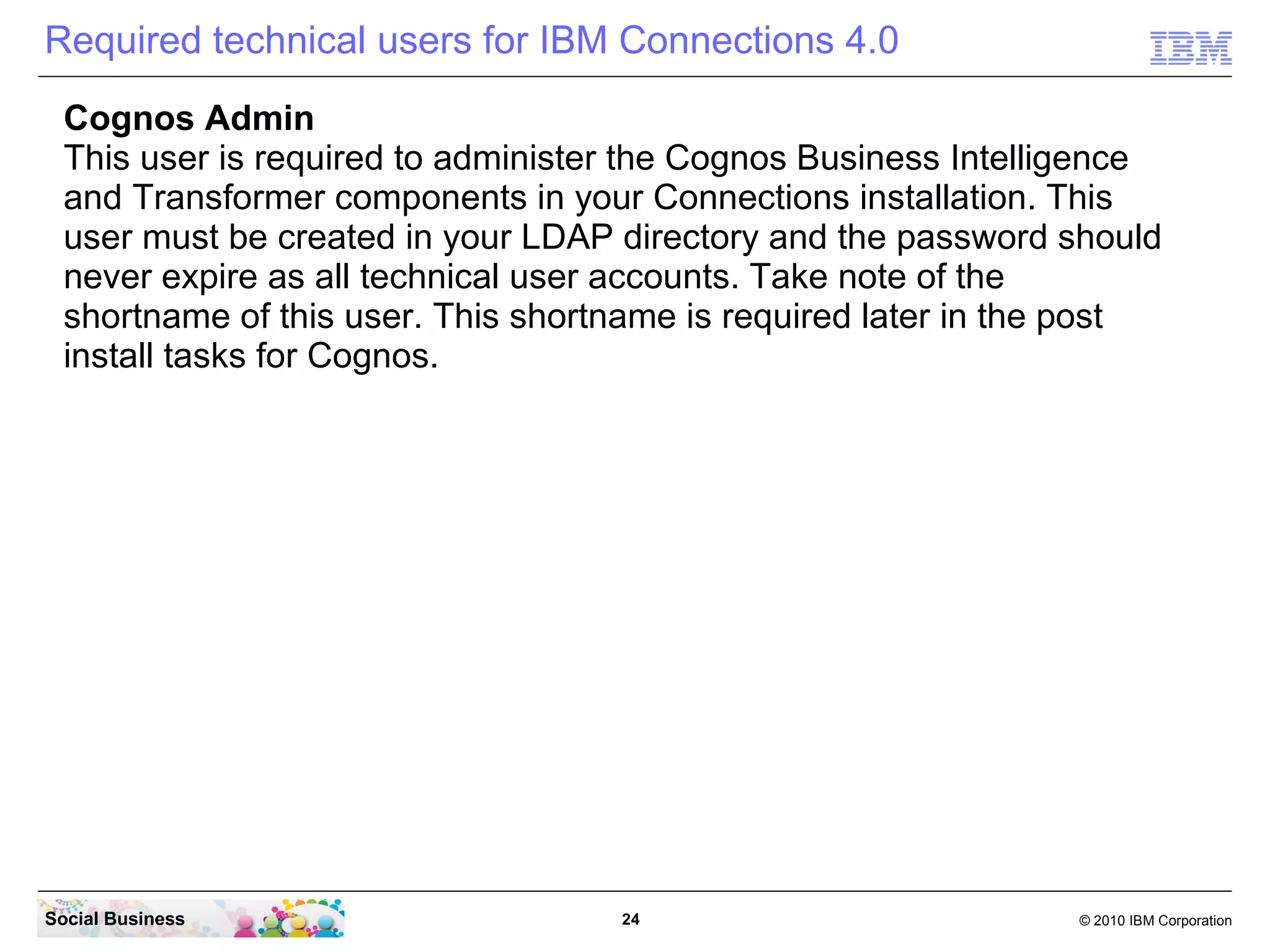 Required technical users for IBM Connections 4.0
  Cognos Admin
  This user is required to administer the Cognos Business Intelligence
  and Transformer components in your Connections installation. This
  user must be created in your LDAP directory and the password should
  never expire as all technical user accounts. Take note of the
  shortname of this user. This shortname is required later in the post
  install tasks for Cognos.




Social Business                     24                          © 2010 IBM Corporation
 