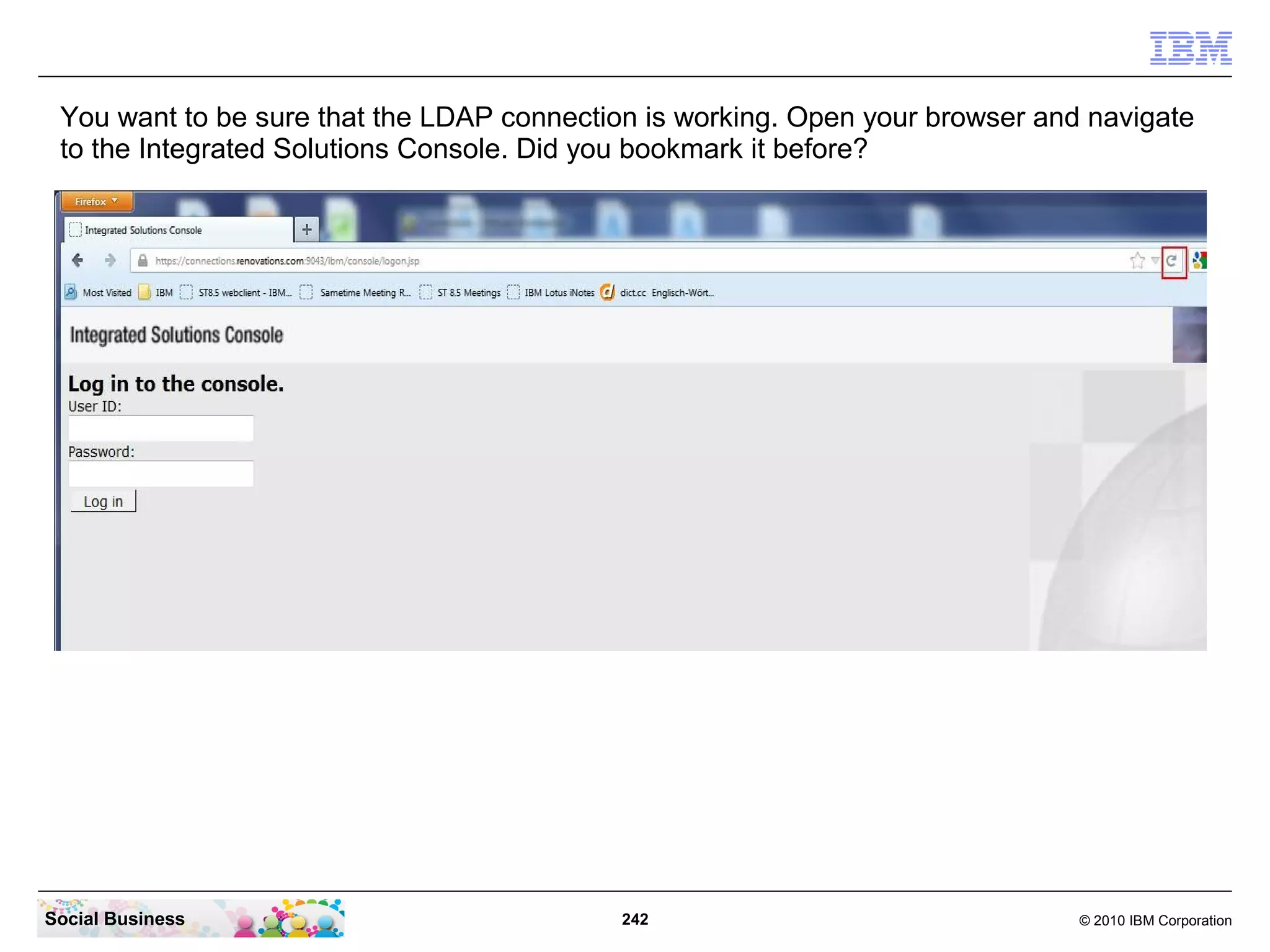 You want to be sure that the LDAP connection is working. Open your browser and navigate
 to the Integrated Solutions Console. Did you bookmark it before?




Social Business                             242                                © 2010 IBM Corporation
 