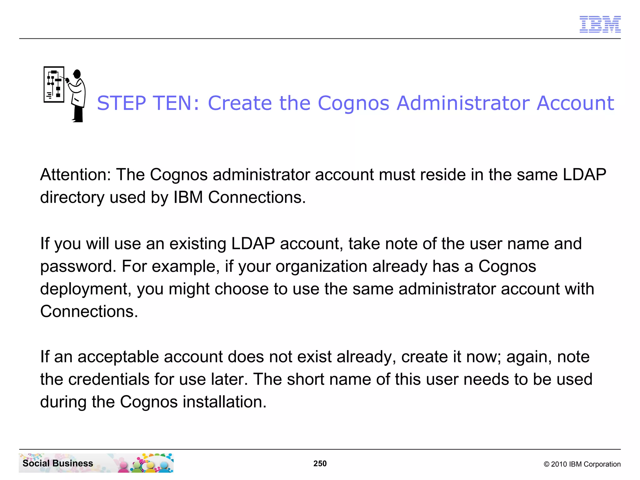 STEP TEN: Create the Cognos Administrator Account


   Attention: The Cognos administrator account must reside in the same LDAP
   directory used by IBM Connections.

   If you will use an existing LDAP account, take note of the user name and
   password. For example, if your organization already has a Cognos
   deployment, you might choose to use the same administrator account with
   Connections.

   If an acceptable account does not exist already, create it now; again, note
   the credentials for use later. The short name of this user needs to be used
   during the Cognos installation.


Social Business                         250                            © 2010 IBM Corporation
 