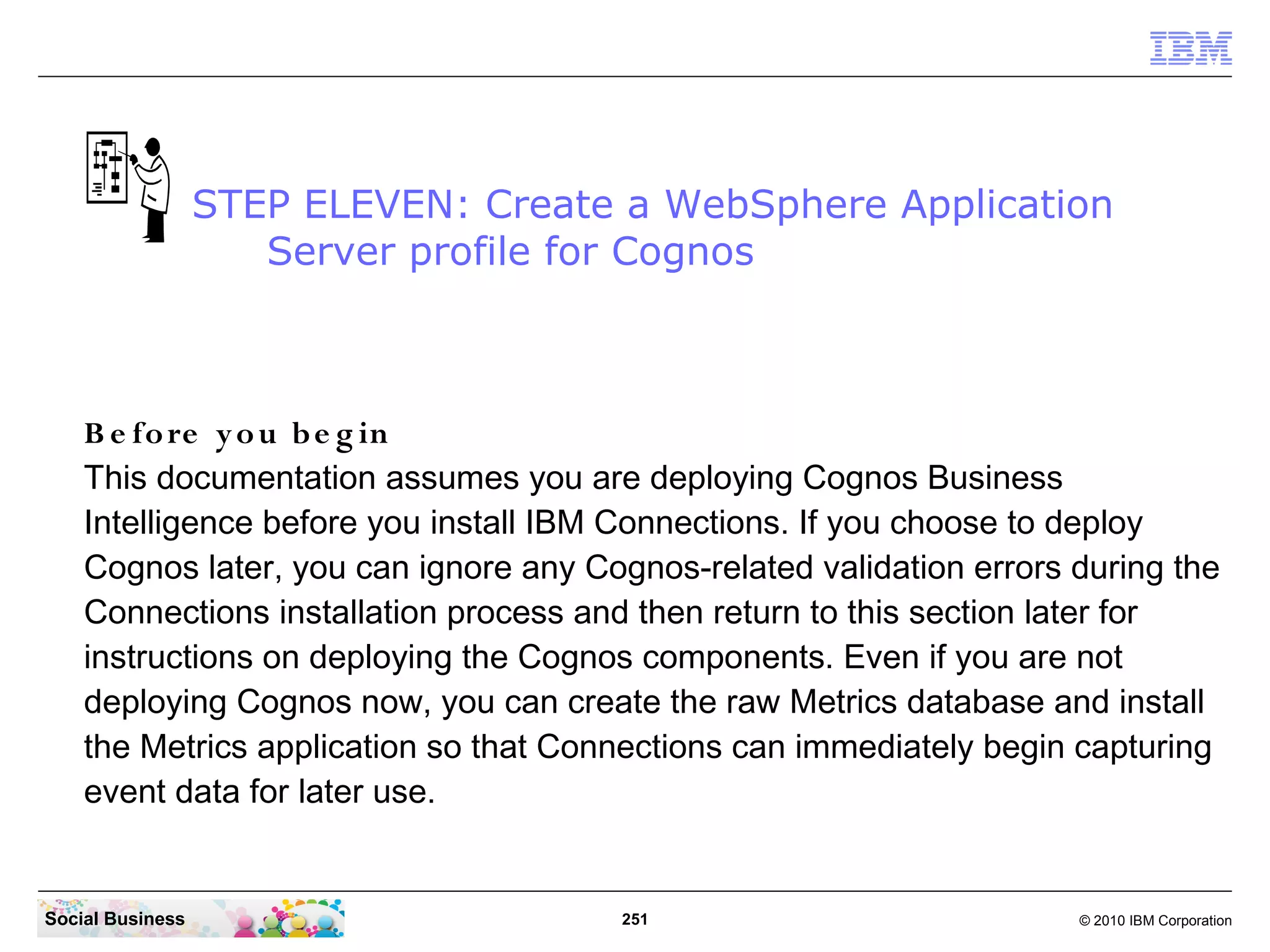 STEP ELEVEN: Create a WebSphere Application
                     Server profile for Cognos



    B e fo re y o u b e g in
    This documentation assumes you are deploying Cognos Business
    Intelligence before you install IBM Connections. If you choose to deploy
    Cognos later, you can ignore any Cognos-related validation errors during the
    Connections installation process and then return to this section later for
    instructions on deploying the Cognos components. Even if you are not
    deploying Cognos now, you can create the raw Metrics database and install
    the Metrics application so that Connections can immediately begin capturing
    event data for later use.


Social Business                        251                            © 2010 IBM Corporation
 