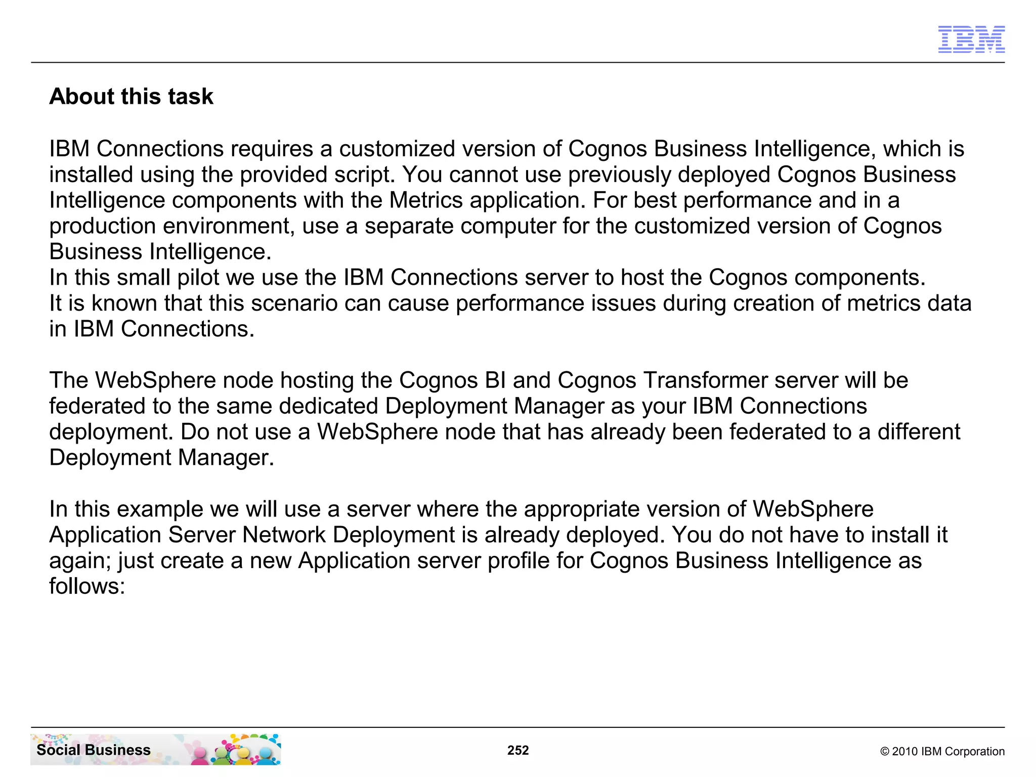 About this task

 IBM Connections requires a customized version of Cognos Business Intelligence, which is
 installed using the provided script. You cannot use previously deployed Cognos Business
 Intelligence components with the Metrics application. For best performance and in a
 production environment, use a separate computer for the customized version of Cognos
 Business Intelligence.
 In this small pilot we use the IBM Connections server to host the Cognos components.
 It is known that this scenario can cause performance issues during creation of metrics data
 in IBM Connections.

 The WebSphere node hosting the Cognos BI and Cognos Transformer server will be
 federated to the same dedicated Deployment Manager as your IBM Connections
 deployment. Do not use a WebSphere node that has already been federated to a different
 Deployment Manager.

 In this example we will use a server where the appropriate version of WebSphere
 Application Server Network Deployment is already deployed. You do not have to install it
 again; just create a new Application server profile for Cognos Business Intelligence as
 follows:




Social Business                               252                                 © 2010 IBM Corporation
 