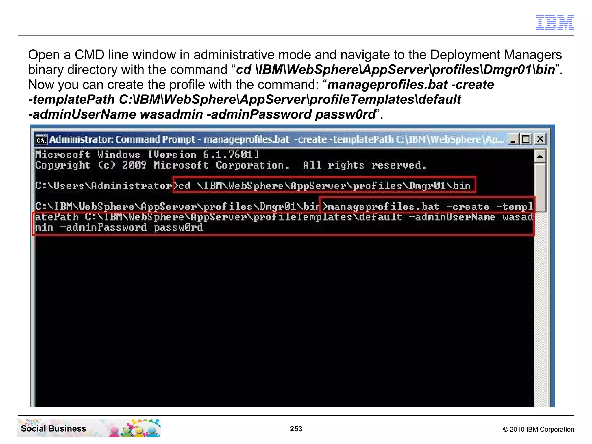 Open a CMD line window in administrative mode and navigate to the Deployment Managers
 binary directory with the command “cd IBMWebSphereAppServerprofilesDmgr01bin”.
 Now you can create the profile with the command: “manageprofiles.bat -create
 -templatePath C:IBMWebSphereAppServerprofileTemplatesdefault
 -adminUserName wasadmin -adminPassword passw0rd”.




Social Business                           253                               © 2010 IBM Corporation
 