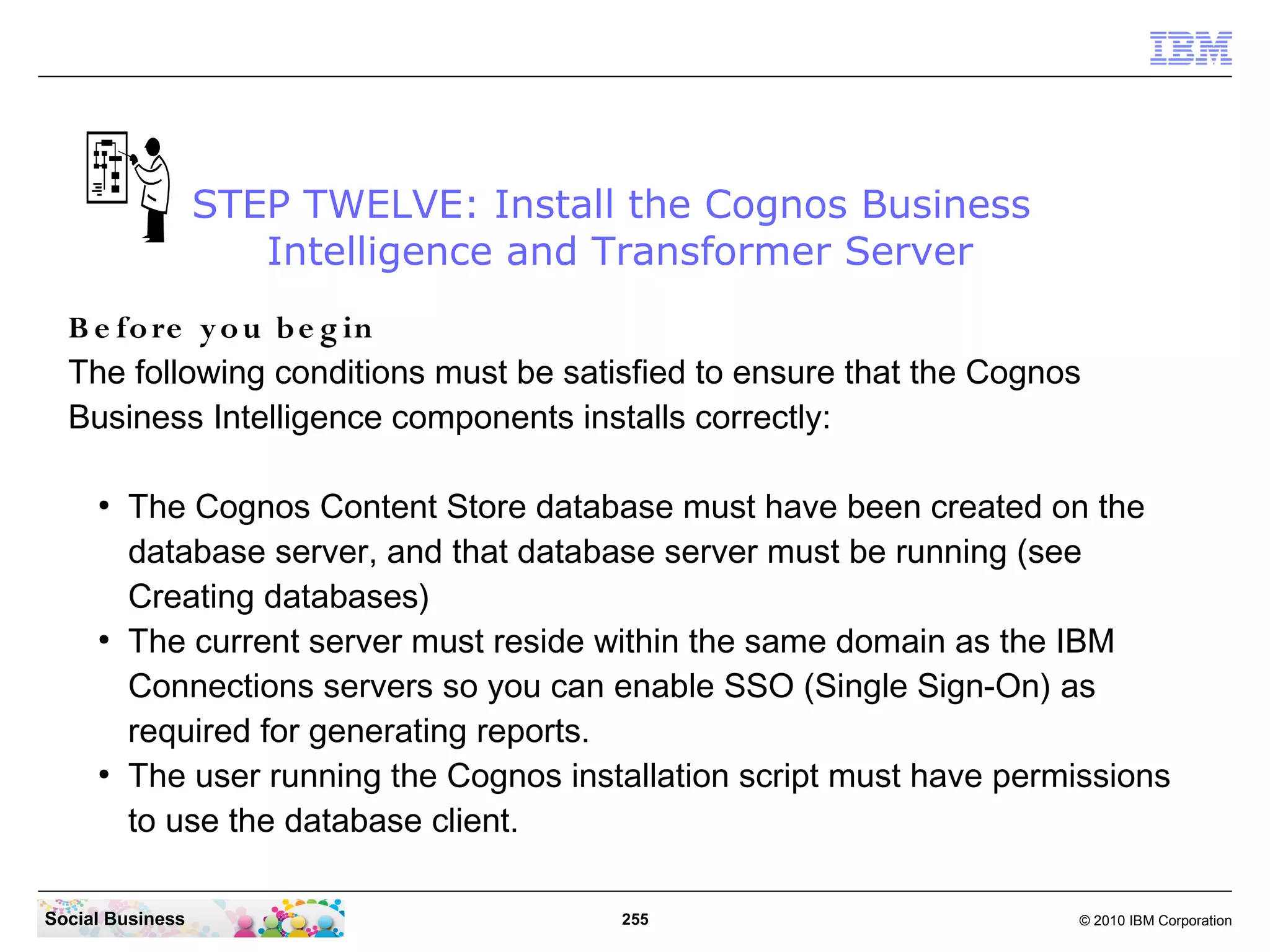 STEP TWELVE: Install the Cognos Business
                     Intelligence and Transformer Server
  B e fo re y o u b e g in
  The following conditions must be satisfied to ensure that the Cognos
  Business Intelligence components installs correctly:

     ●
         The Cognos Content Store database must have been created on the
         database server, and that database server must be running (see
         Creating databases)
     ●
         The current server must reside within the same domain as the IBM
         Connections servers so you can enable SSO (Single Sign-On) as
         required for generating reports.
     ●
         The user running the Cognos installation script must have permissions
         to use the database client.

Social Business                          255                           © 2010 IBM Corporation
 