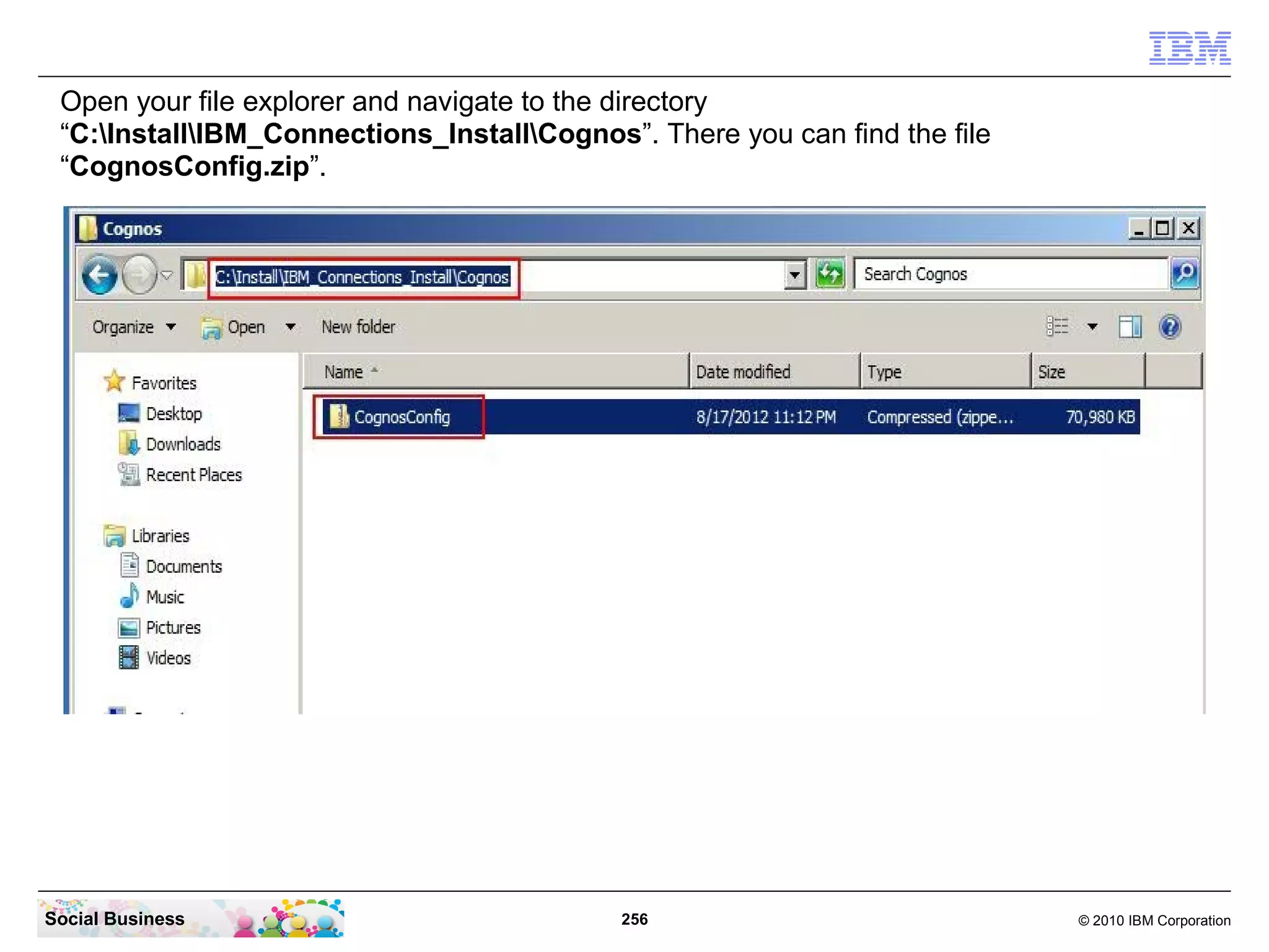 Open your file explorer and navigate to the directory
 “C:InstallIBM_Connections_InstallCognos”. There you can find the file
 “CognosConfig.zip”.




Social Business                             256                             © 2010 IBM Corporation
 