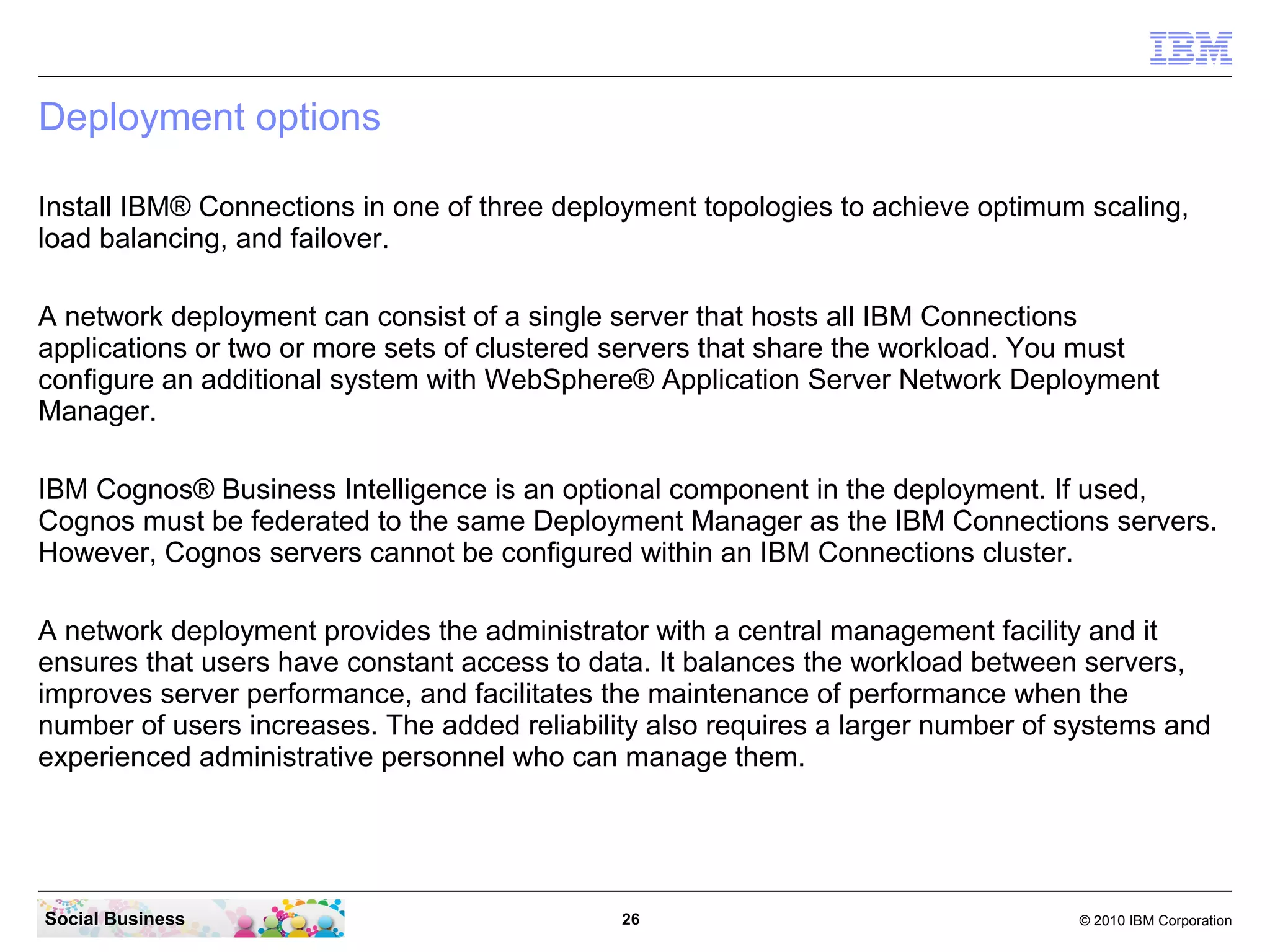 Deployment options

Install IBM® Connections in one of three deployment topologies to achieve optimum scaling,
load balancing, and failover.

A network deployment can consist of a single server that hosts all IBM Connections
applications or two or more sets of clustered servers that share the workload. You must
configure an additional system with WebSphere® Application Server Network Deployment
Manager.

IBM Cognos® Business Intelligence is an optional component in the deployment. If used,
Cognos must be federated to the same Deployment Manager as the IBM Connections servers.
However, Cognos servers cannot be configured within an IBM Connections cluster.

A network deployment provides the administrator with a central management facility and it
ensures that users have constant access to data. It balances the workload between servers,
improves server performance, and facilitates the maintenance of performance when the
number of users increases. The added reliability also requires a larger number of systems and
experienced administrative personnel who can manage them.




Social Business                               26                                  © 2010 IBM Corporation
 