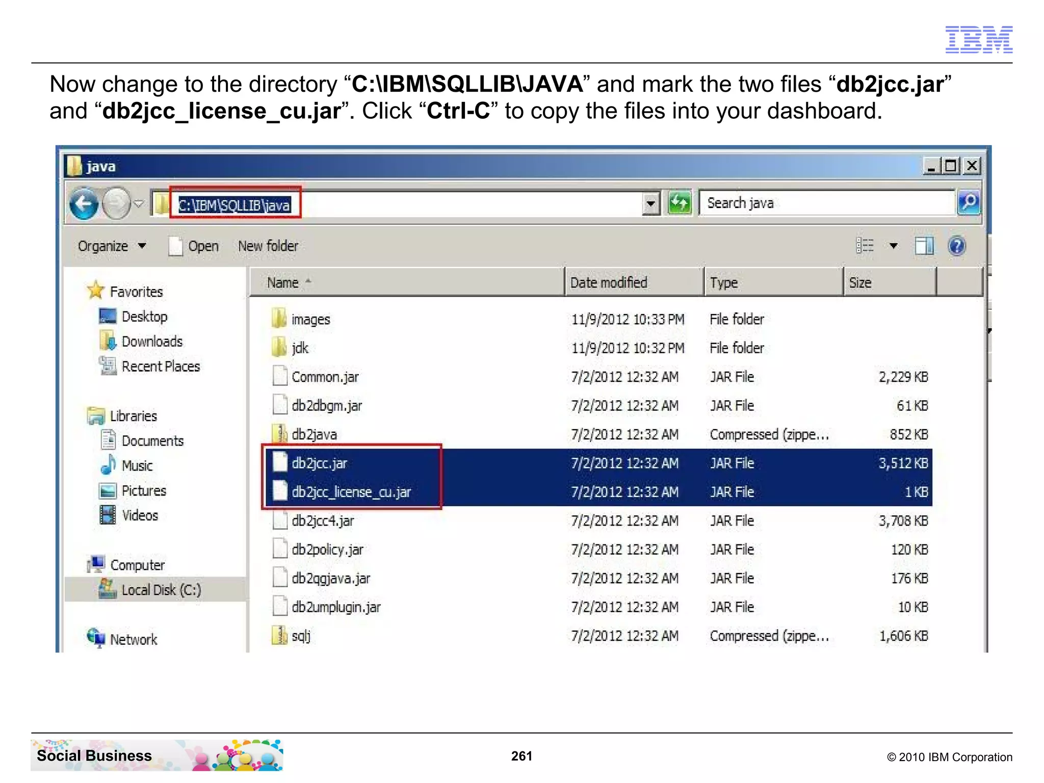 Now change to the directory “C:IBMSQLLIBJAVA” and mark the two files “db2jcc.jar”
 and “db2jcc_license_cu.jar”. Click “Ctrl-C” to copy the files into your dashboard.




Social Business                            261                                © 2010 IBM Corporation
 