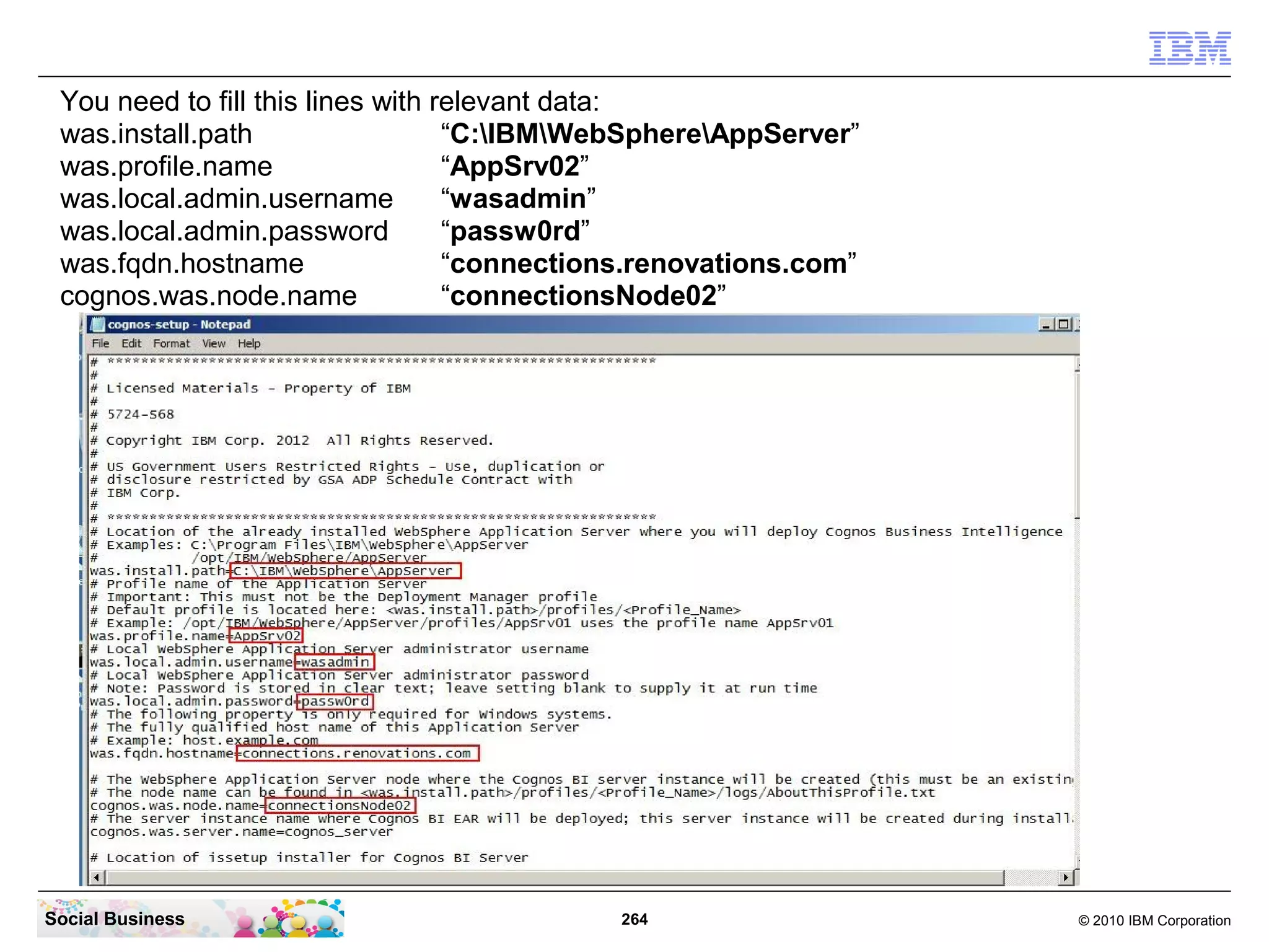 You need to fill this lines with relevant data:
 was.install.path                  “C:IBMWebSphereAppServer”
 was.profile.name                  “AppSrv02”
 was.local.admin.username          “wasadmin”
 was.local.admin.password          “passw0rd”
 was.fqdn.hostname                 “connections.renovations.com”
 cognos.was.node.name              “connectionsNode02”




Social Business                              264                   © 2010 IBM Corporation
 