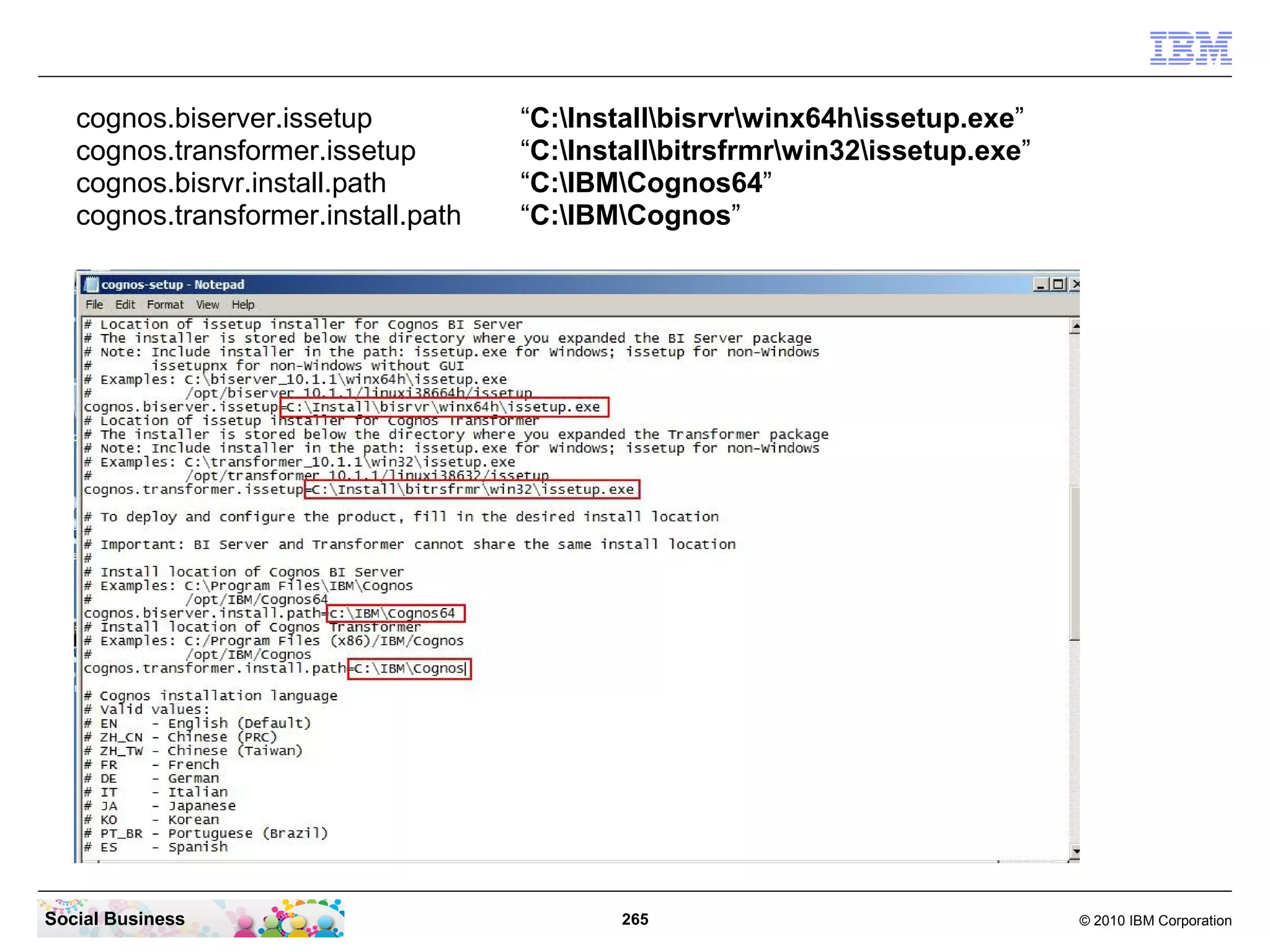 cognos.biserver.issetup           “C:Installbisrvrwinx64hissetup.exe”
   cognos.transformer.issetup        “C:Installbitrsfrmrwin32issetup.exe”
   cognos.bisrvr.install.path        “C:IBMCognos64”
   cognos.transformer.install.path   “C:IBMCognos”




Social Business                             265                                 © 2010 IBM Corporation
 