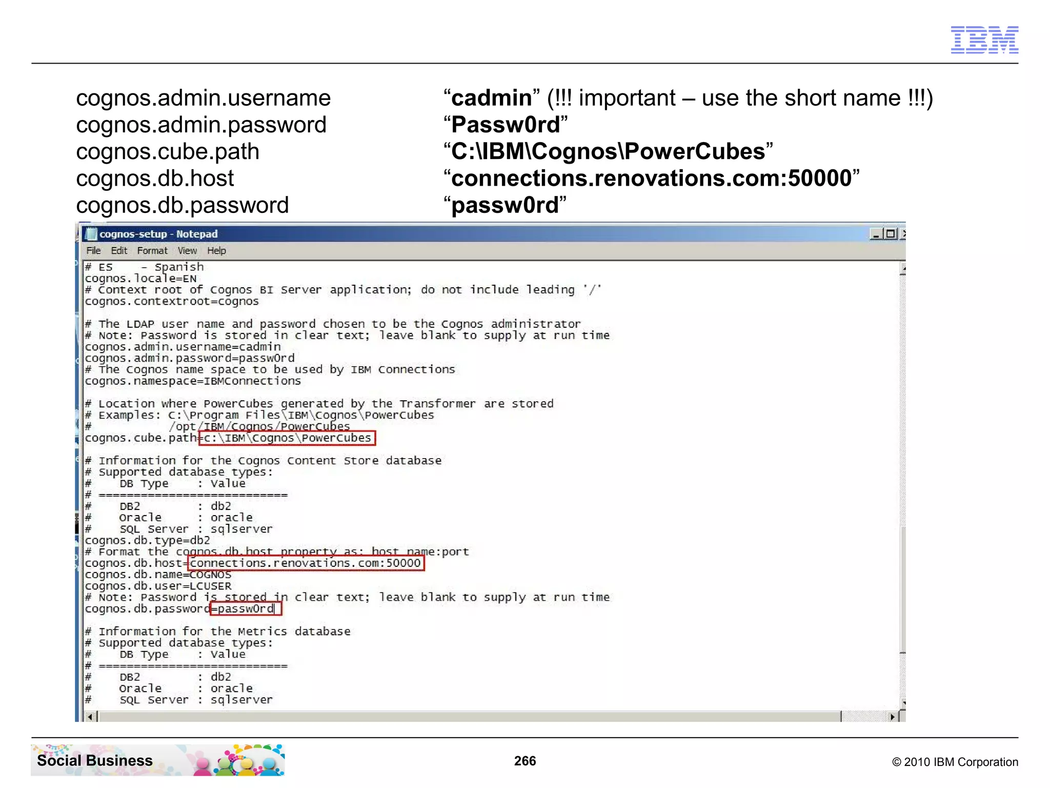 cognos.admin.username   “cadmin” (!!! important – use the short name !!!)
     cognos.admin.password   “Passw0rd”
     cognos.cube.path        “C:IBMCognosPowerCubes”
     cognos.db.host          “connections.renovations.com:50000”
     cognos.db.password      “passw0rd”




Social Business                     266                                  © 2010 IBM Corporation
 