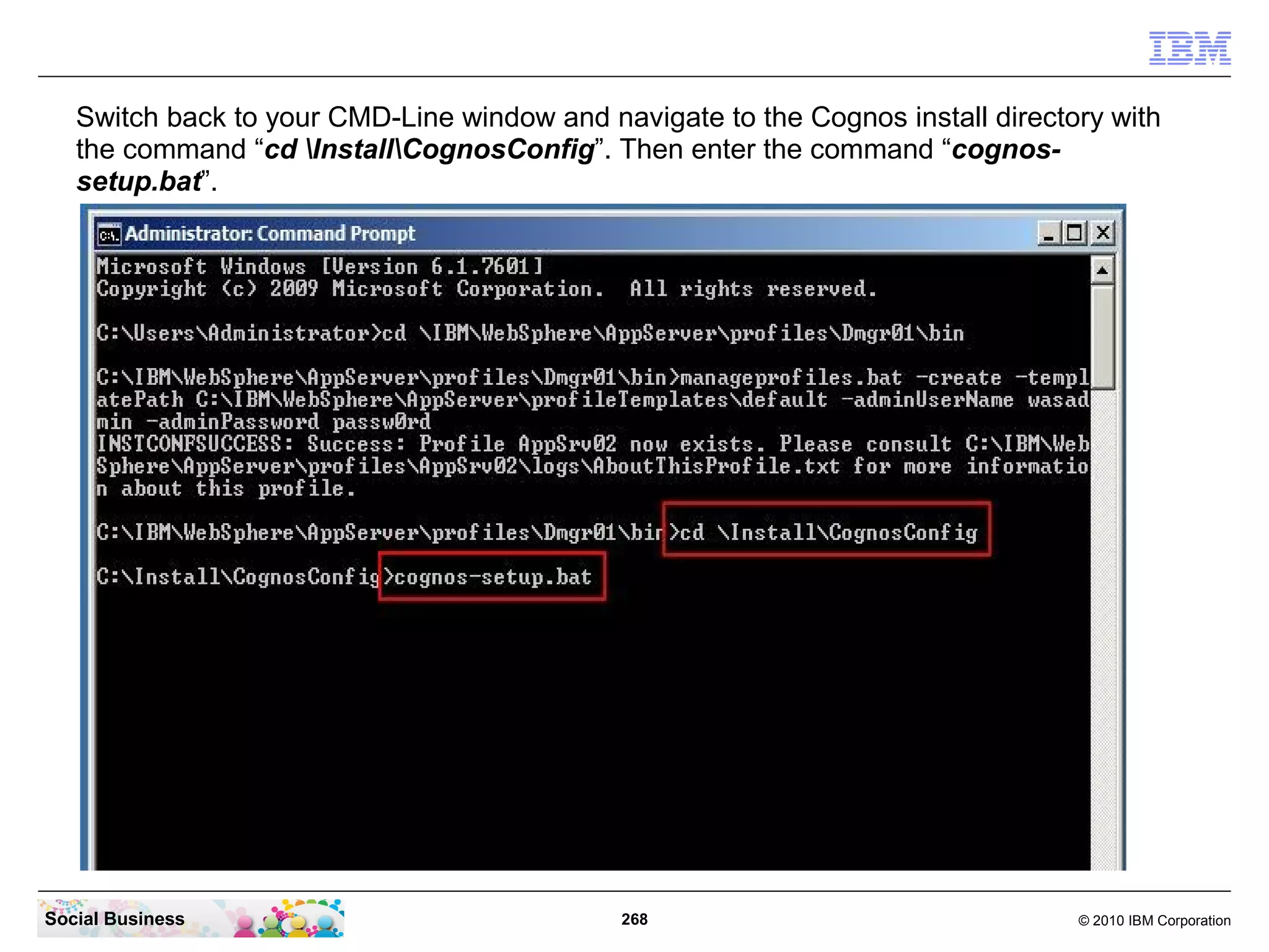 Switch back to your CMD-Line window and navigate to the Cognos install directory with
   the command “cd InstallCognosConfig”. Then enter the command “cognos-
   setup.bat”.




Social Business                              268                                 © 2010 IBM Corporation
 
