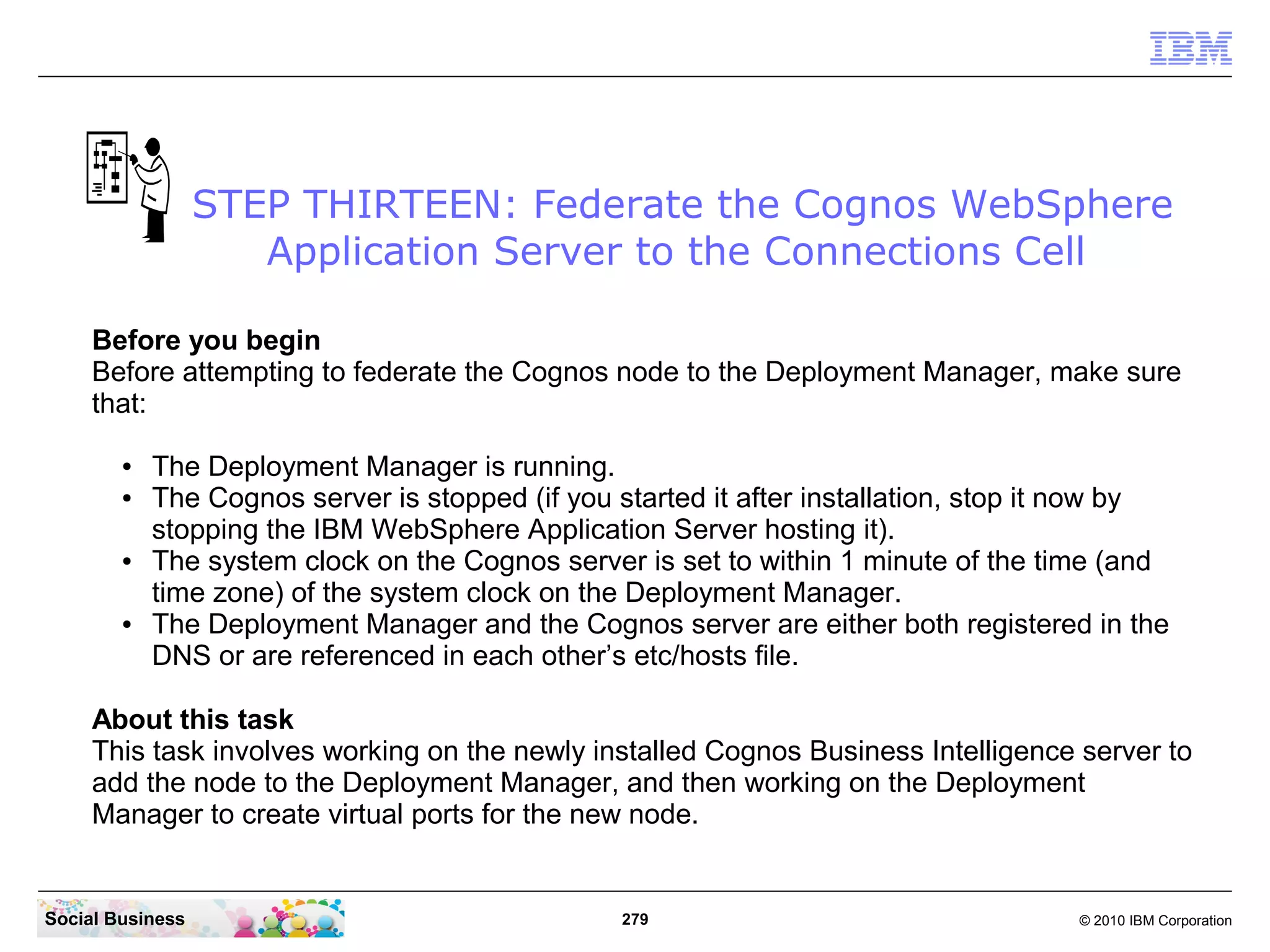 STEP THIRTEEN: Federate the Cognos WebSphere
                     Application Server to the Connections Cell

     Before you begin
     Before attempting to federate the Cognos node to the Deployment Manager, make sure
     that:

        ●   The Deployment Manager is running.
        ●   The Cognos server is stopped (if you started it after installation, stop it now by
            stopping the IBM WebSphere Application Server hosting it).
        ●   The system clock on the Cognos server is set to within 1 minute of the time (and
            time zone) of the system clock on the Deployment Manager.
        ●   The Deployment Manager and the Cognos server are either both registered in the
            DNS or are referenced in each other’s etc/hosts file.

     About this task
     This task involves working on the newly installed Cognos Business Intelligence server to
     add the node to the Deployment Manager, and then working on the Deployment
     Manager to create virtual ports for the new node.


Social Business                                  279                                  © 2010 IBM Corporation
 