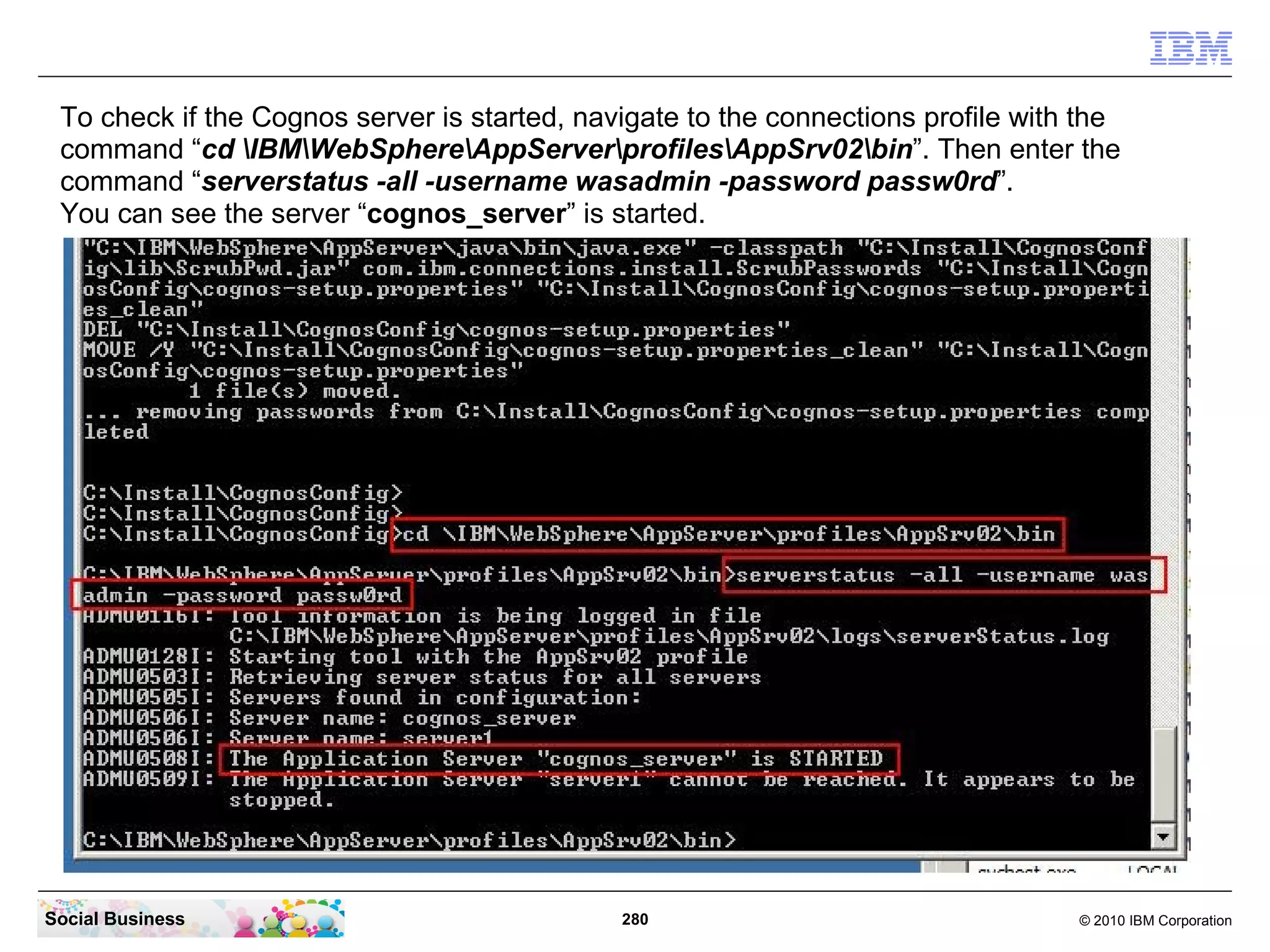To check if the Cognos server is started, navigate to the connections profile with the
 command “cd IBMWebSphereAppServerprofilesAppSrv02bin”. Then enter the
 command “serverstatus -all -username wasadmin -password passw0rd”.
 You can see the server “cognos_server” is started.




Social Business                               280                                  © 2010 IBM Corporation
 