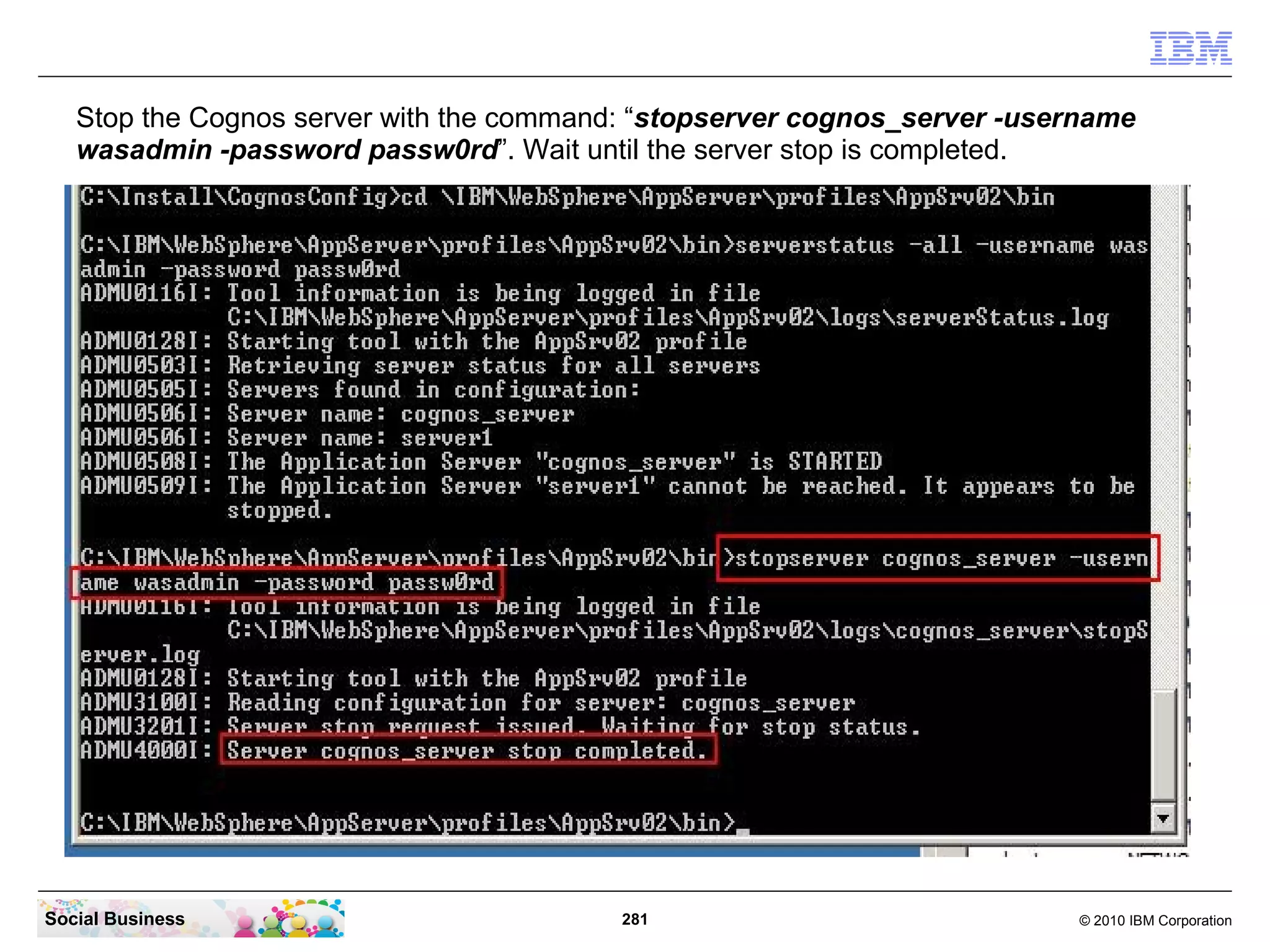 Stop the Cognos server with the command: “stopserver cognos_server -username
   wasadmin -password passw0rd”. Wait until the server stop is completed.




Social Business                           281                             © 2010 IBM Corporation
 