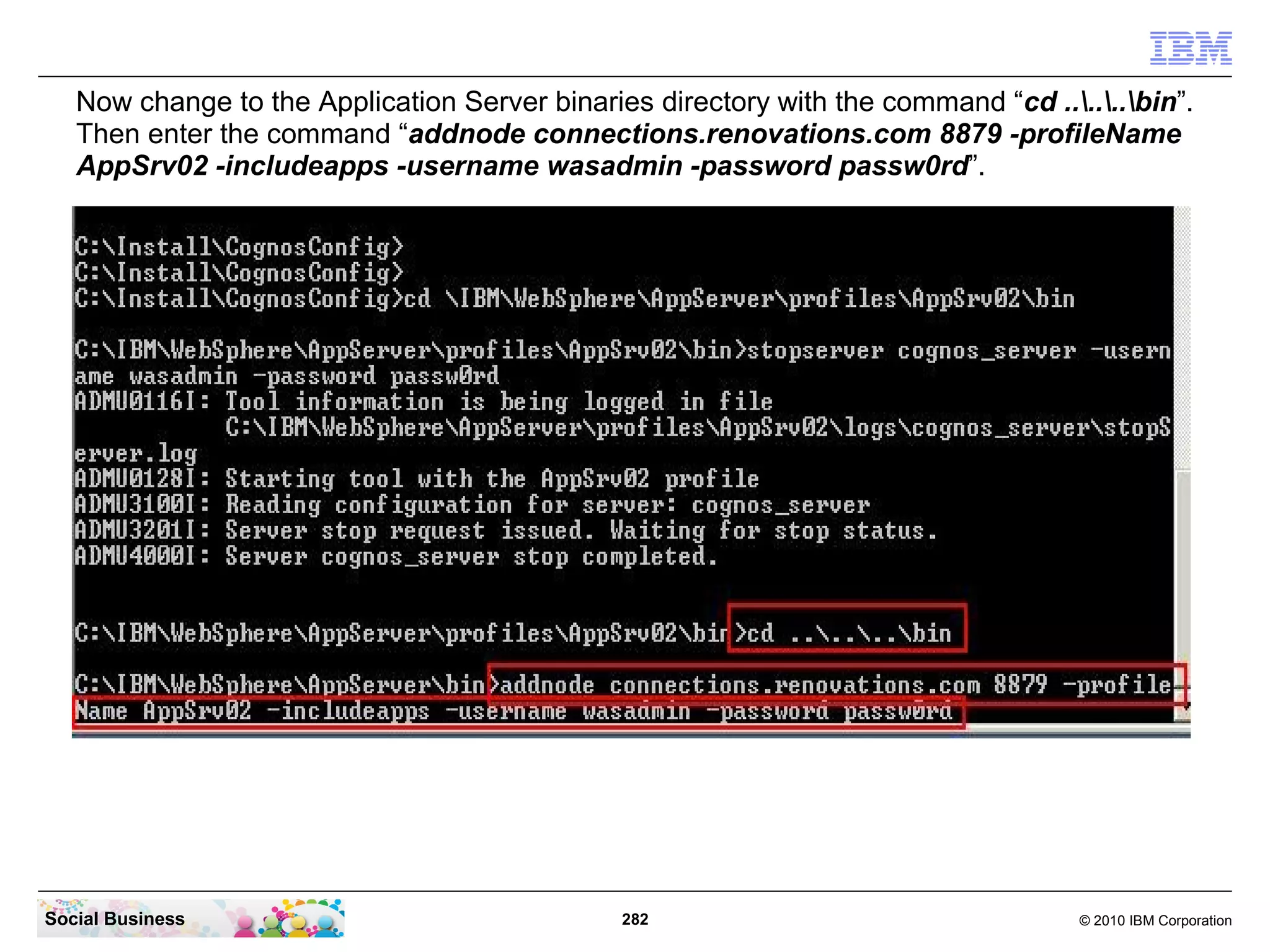 Now change to the Application Server binaries directory with the command “cd ......bin”.
   Then enter the command “addnode connections.renovations.com 8879 -profileName
   AppSrv02 -includeapps -username wasadmin -password passw0rd”.




Social Business                                282                                  © 2010 IBM Corporation
 