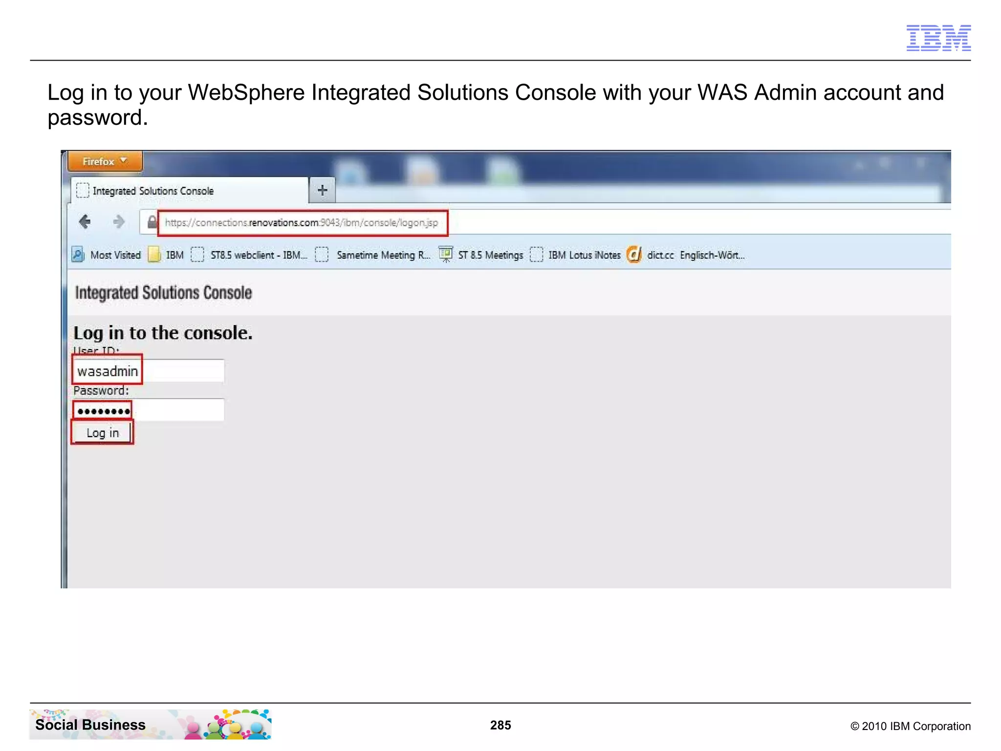 Log in to your WebSphere Integrated Solutions Console with your WAS Admin account and
 password.




Social Business                           285                                © 2010 IBM Corporation
 