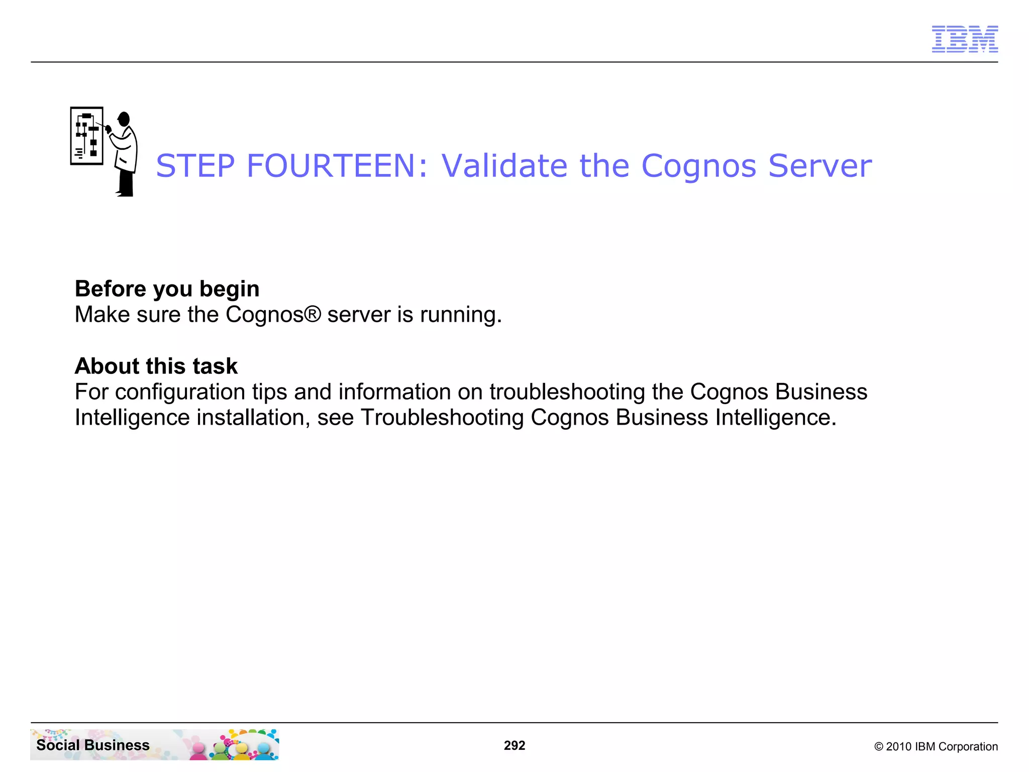 STEP FOURTEEN: Validate the Cognos Server


     Before you begin
     Make sure the Cognos® server is running.

     About this task
     For configuration tips and information on troubleshooting the Cognos Business
     Intelligence installation, see Troubleshooting Cognos Business Intelligence.




Social Business                                 292                                  © 2010 IBM Corporation
 