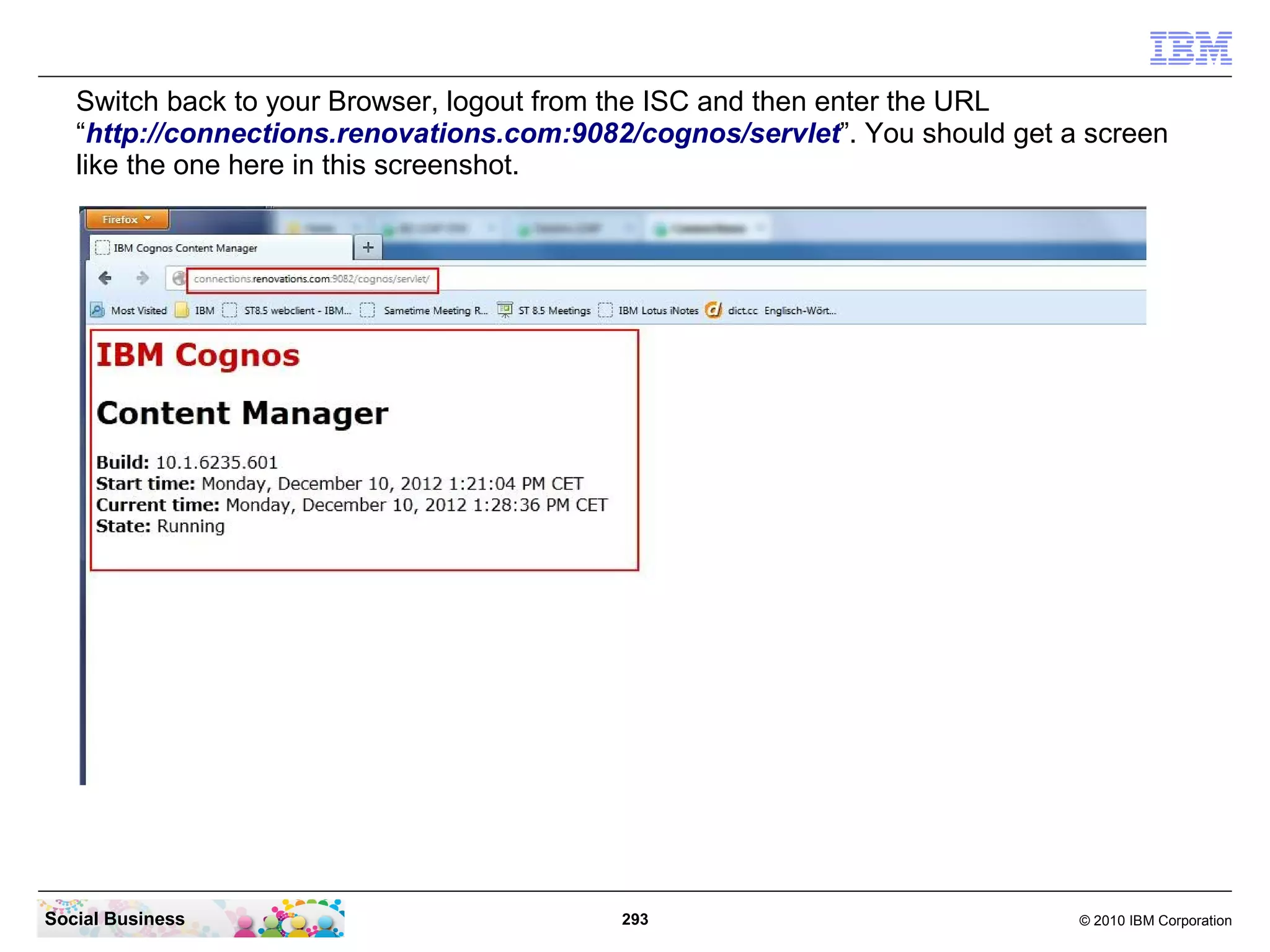 Switch back to your Browser, logout from the ISC and then enter the URL
   “http://connections.renovations.com:9082/cognos/servlet”. You should get a screen
   like the one here in this screenshot.




Social Business                            293                               © 2010 IBM Corporation
 