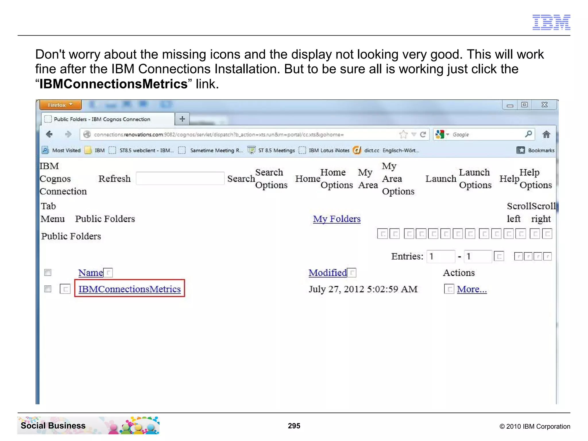 Don't worry about the missing icons and the display not looking very good. This will work
   fine after the IBM Connections Installation. But to be sure all is working just click the
   “IBMConnectionsMetrics” link.




Social Business                                295                                  © 2010 IBM Corporation
 