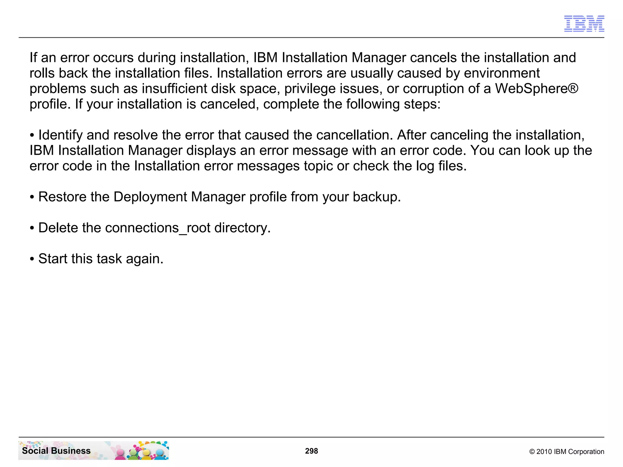 If an error occurs during installation, IBM Installation Manager cancels the installation and
 rolls back the installation files. Installation errors are usually caused by environment
 problems such as insufficient disk space, privilege issues, or corruption of a WebSphere®
 profile. If your installation is canceled, complete the following steps:

 ● Identify and resolve the error that caused the cancellation. After canceling the installation,
 IBM Installation Manager displays an error message with an error code. You can look up the
 error code in the Installation error messages topic or check the log files.

 ●   Restore the Deployment Manager profile from your backup.

 ●   Delete the connections_root directory.

 ●   Start this task again.




Social Business                                 298                                   © 2010 IBM Corporation
 