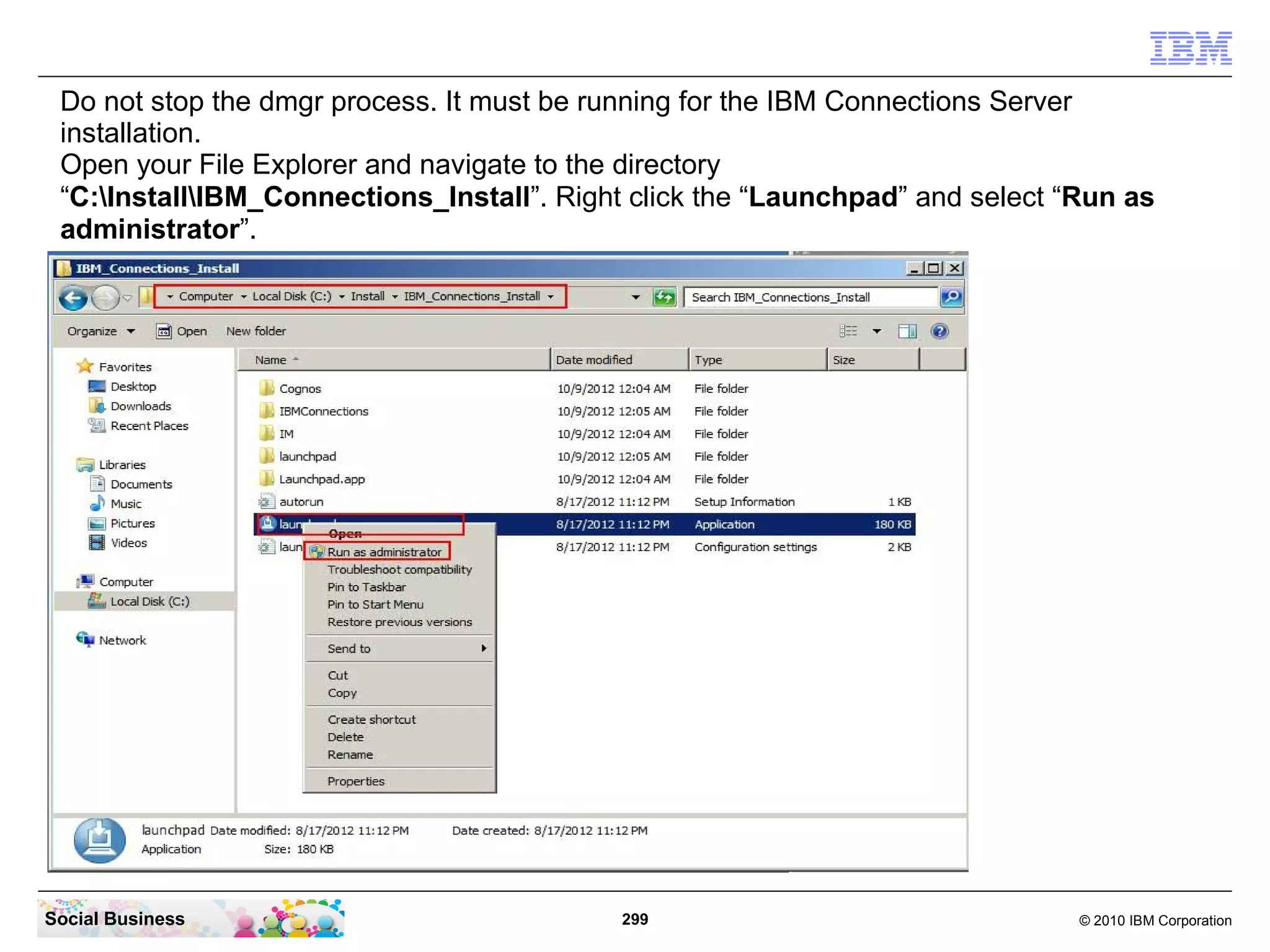 Do not stop the dmgr process. It must be running for the IBM Connections Server
 installation.
 Open your File Explorer and navigate to the directory
 “C:InstallIBM_Connections_Install”. Right click the “Launchpad” and select “Run as
 administrator”.




Social Business                             299                                © 2010 IBM Corporation
 