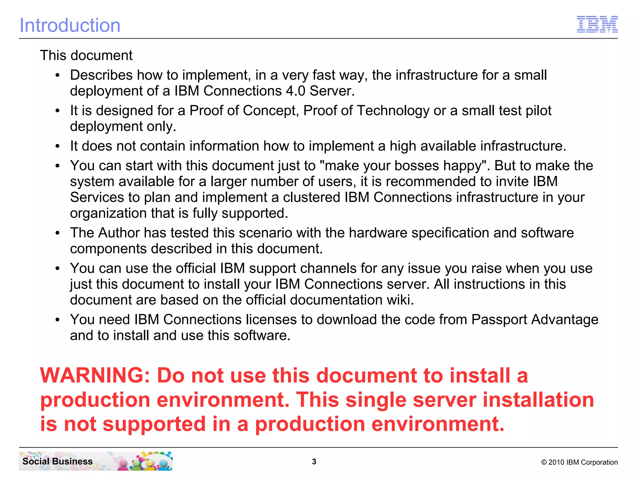 Introduction
   This document
     ●  Describes how to implement, in a very fast way, the infrastructure for a small
        deployment of a IBM Connections 4.0 Server.
     ●  It is designed for a Proof of Concept, Proof of Technology or a small test pilot
        deployment only.
     ●  It does not contain information how to implement a high available infrastructure.
     ●  You can start with this document just to "make your bosses happy". But to make the
        system available for a larger number of users, it is recommended to invite IBM
        Services to plan and implement a clustered IBM Connections infrastructure in your
        organization that is fully supported.
     ●  The Author has tested this scenario with the hardware specification and software
        components described in this document.
     ●  You can use the official IBM support channels for any issue you raise when you use
        just this document to install your IBM Connections server. All instructions in this
        document are based on the official documentation wiki.
     ●  You need IBM Connections licenses to download the code from Passport Advantage
        and to install and use this software.


   WARNING: Do not use this document to install a
   production environment. This single server installation
   is not supported in a production environment.
Social Business                              3                                   © 2010 IBM Corporation
 