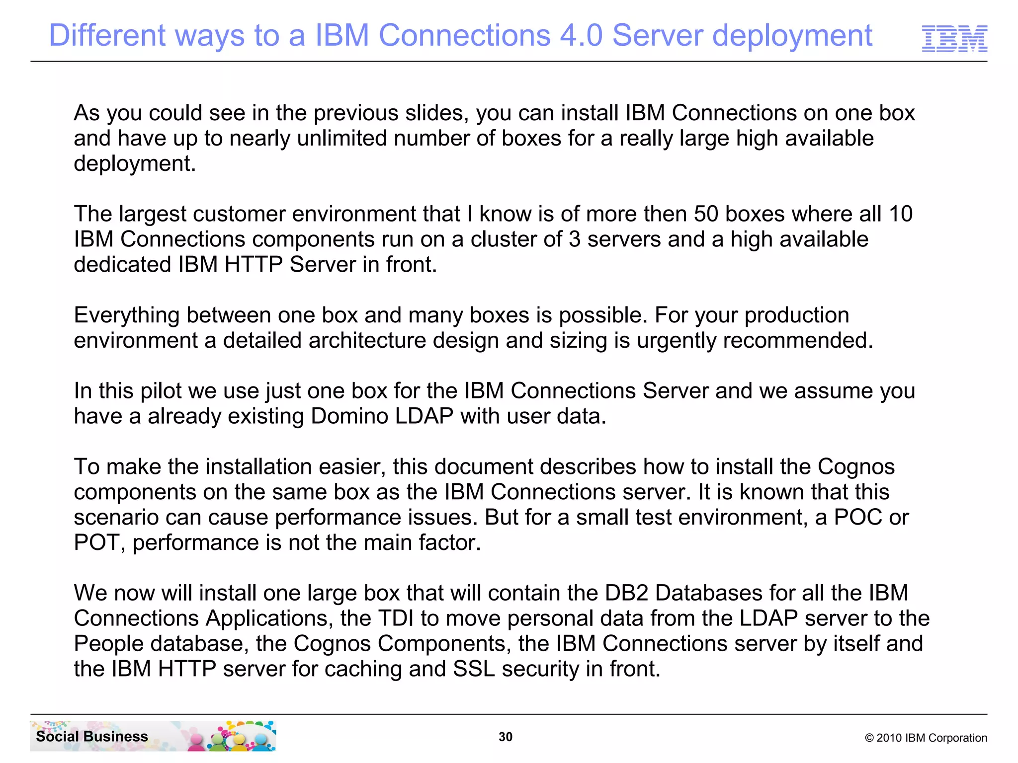 Different ways to a IBM Connections 4.0 Server deployment

     As you could see in the previous slides, you can install IBM Connections on one box
     and have up to nearly unlimited number of boxes for a really large high available
     deployment.

     The largest customer environment that I know is of more then 50 boxes where all 10
     IBM Connections components run on a cluster of 3 servers and a high available
     dedicated IBM HTTP Server in front.

     Everything between one box and many boxes is possible. For your production
     environment a detailed architecture design and sizing is urgently recommended.

     In this pilot we use just one box for the IBM Connections Server and we assume you
     have a already existing Domino LDAP with user data.

     To make the installation easier, this document describes how to install the Cognos
     components on the same box as the IBM Connections server. It is known that this
     scenario can cause performance issues. But for a small test environment, a POC or
     POT, performance is not the main factor.

     We now will install one large box that will contain the DB2 Databases for all the IBM
     Connections Applications, the TDI to move personal data from the LDAP server to the
     People database, the Cognos Components, the IBM Connections server by itself and
     the IBM HTTP server for caching and SSL security in front.

Social Business                                30                                  © 2010 IBM Corporation
 