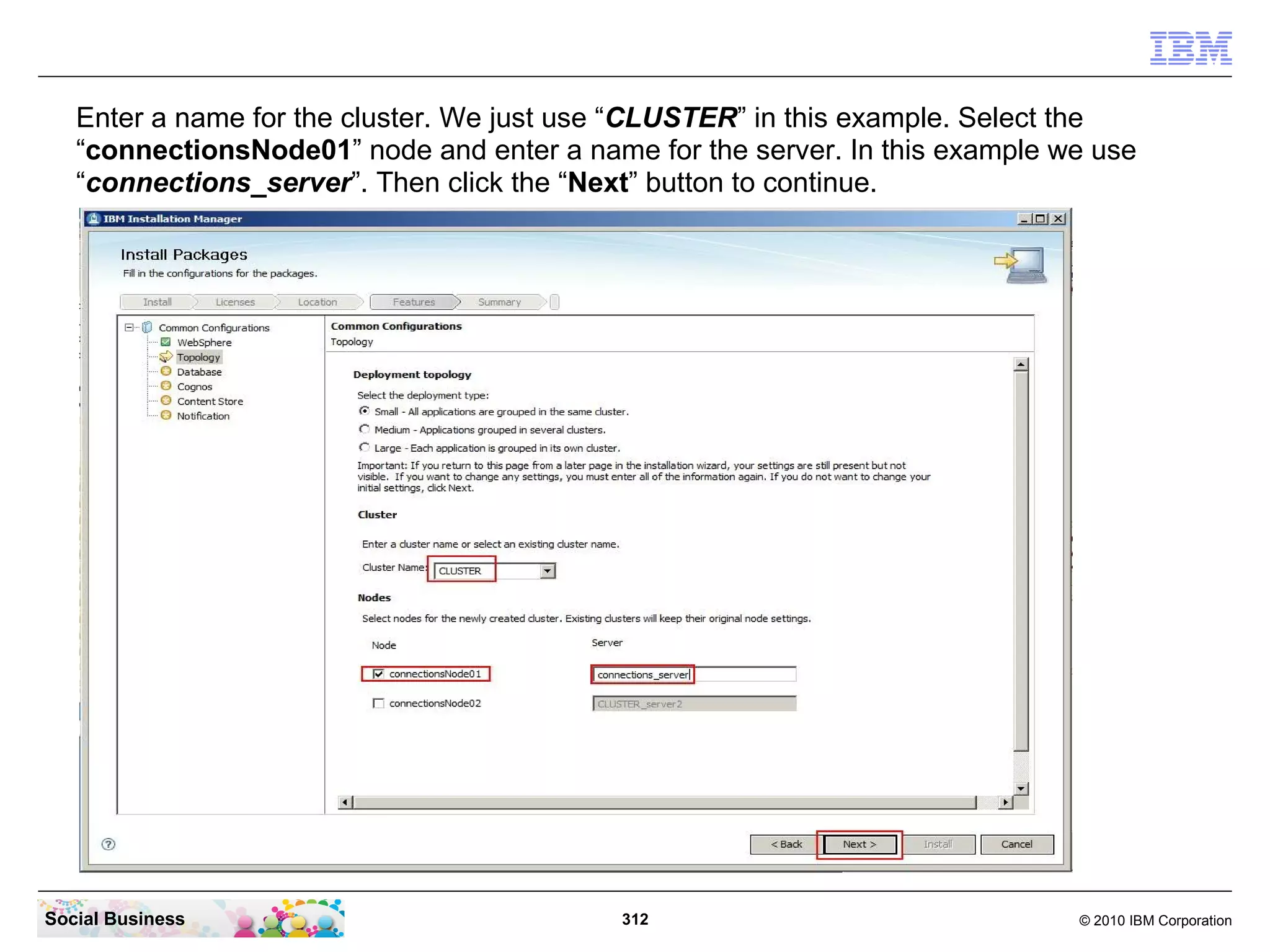 Enter a name for the cluster. We just use “CLUSTER” in this example. Select the
   “connectionsNode01” node and enter a name for the server. In this example we use
   “connections_server”. Then click the “Next” button to continue.




Social Business                             312                               © 2010 IBM Corporation
 