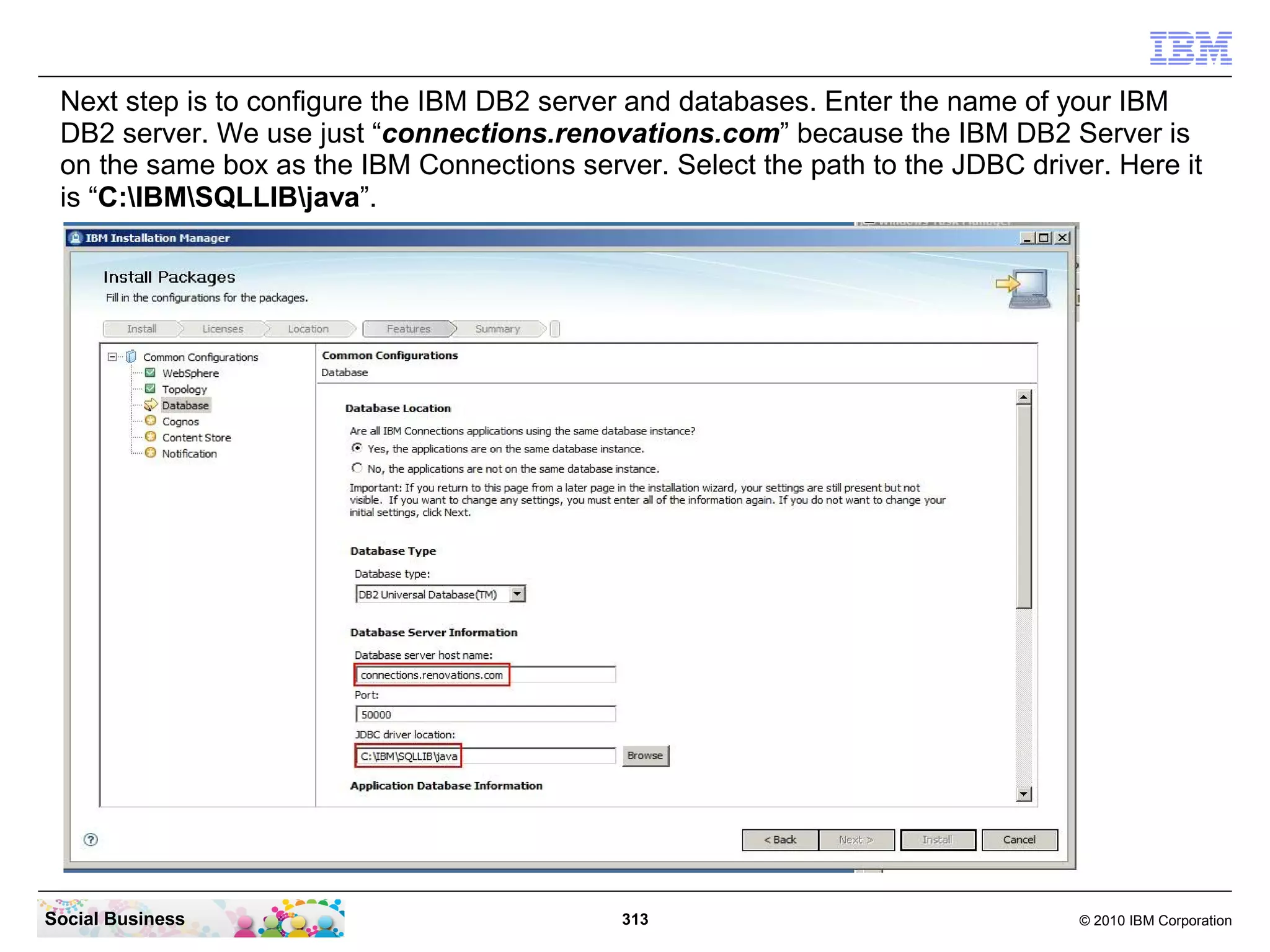 Next step is to configure the IBM DB2 server and databases. Enter the name of your IBM
 DB2 server. We use just “connections.renovations.com” because the IBM DB2 Server is
 on the same box as the IBM Connections server. Select the path to the JDBC driver. Here it
 is “C:IBMSQLLIBjava”.




Social Business                              313                                 © 2010 IBM Corporation
 