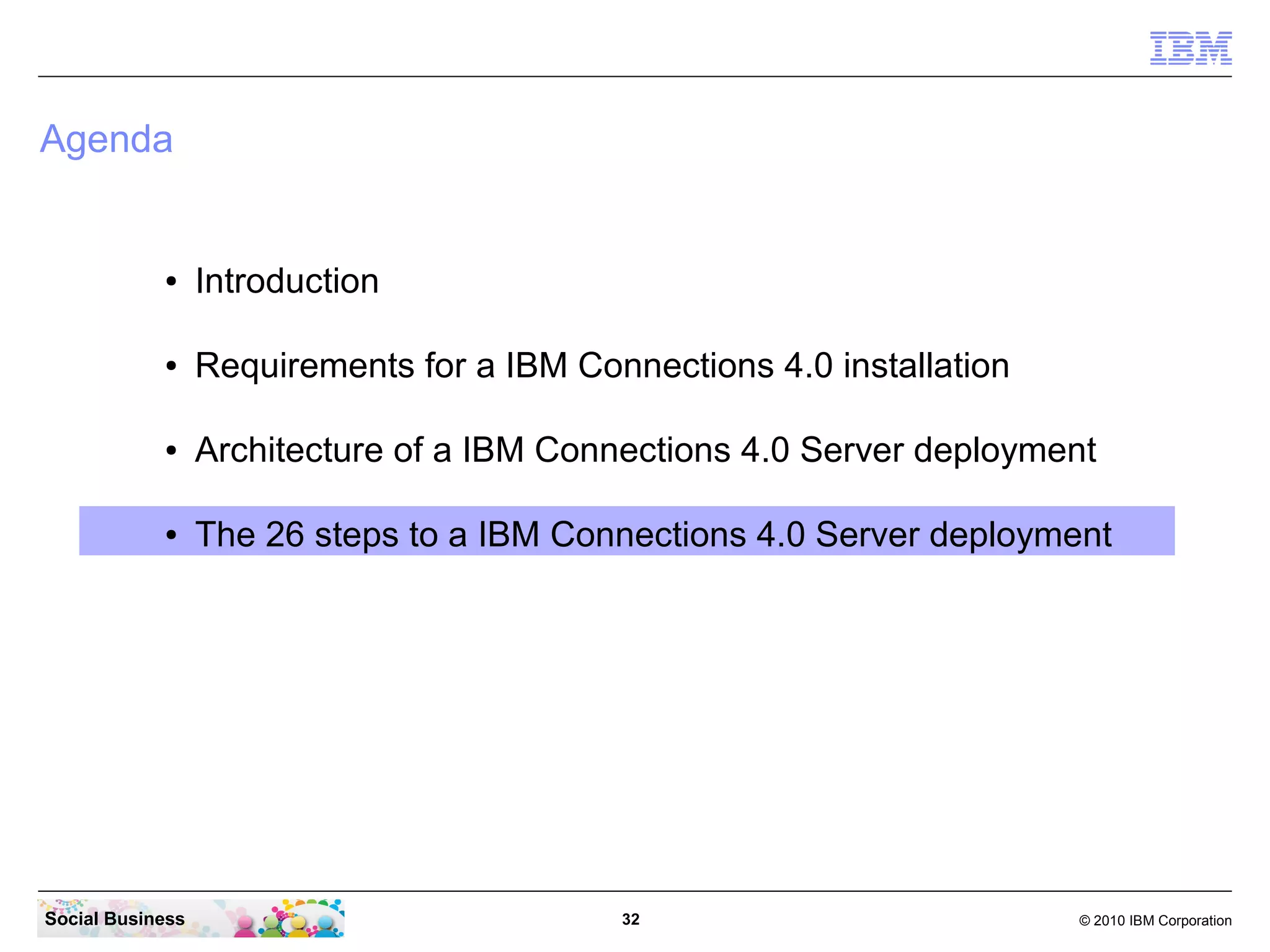 Agenda


            ●     Introduction

            ●     Requirements for a IBM Connections 4.0 installation

            ●     Architecture of a IBM Connections 4.0 Server deployment

            ●     The 26 steps to a IBM Connections 4.0 Server deployment




Social Business                             32                          © 2010 IBM Corporation
 