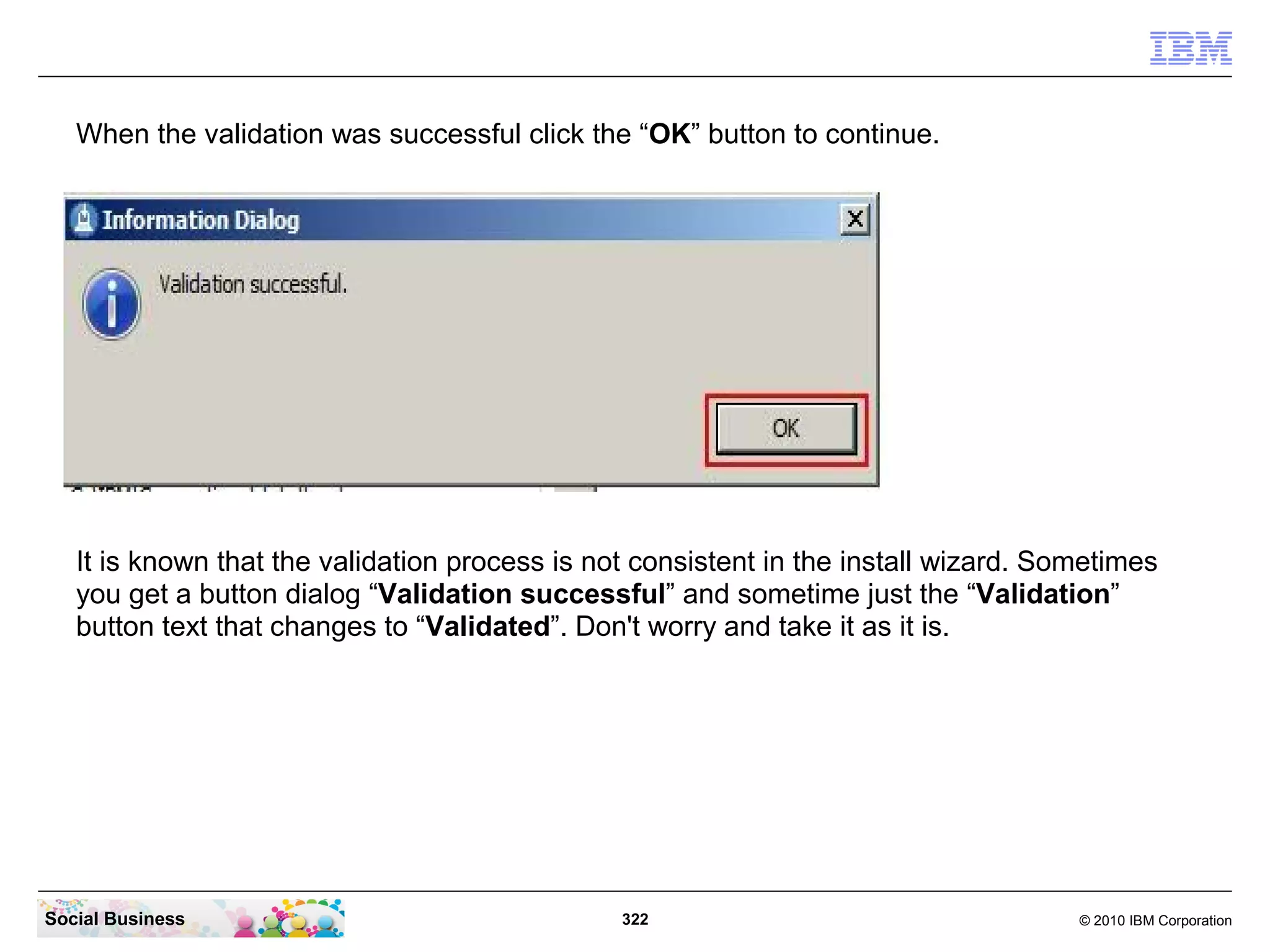 When the validation was successful click the “OK” button to continue.




   It is known that the validation process is not consistent in the install wizard. Sometimes
   you get a button dialog “Validation successful” and sometime just the “Validation”
   button text that changes to “Validated”. Don't worry and take it as it is.




Social Business                                 322                                   © 2010 IBM Corporation
 