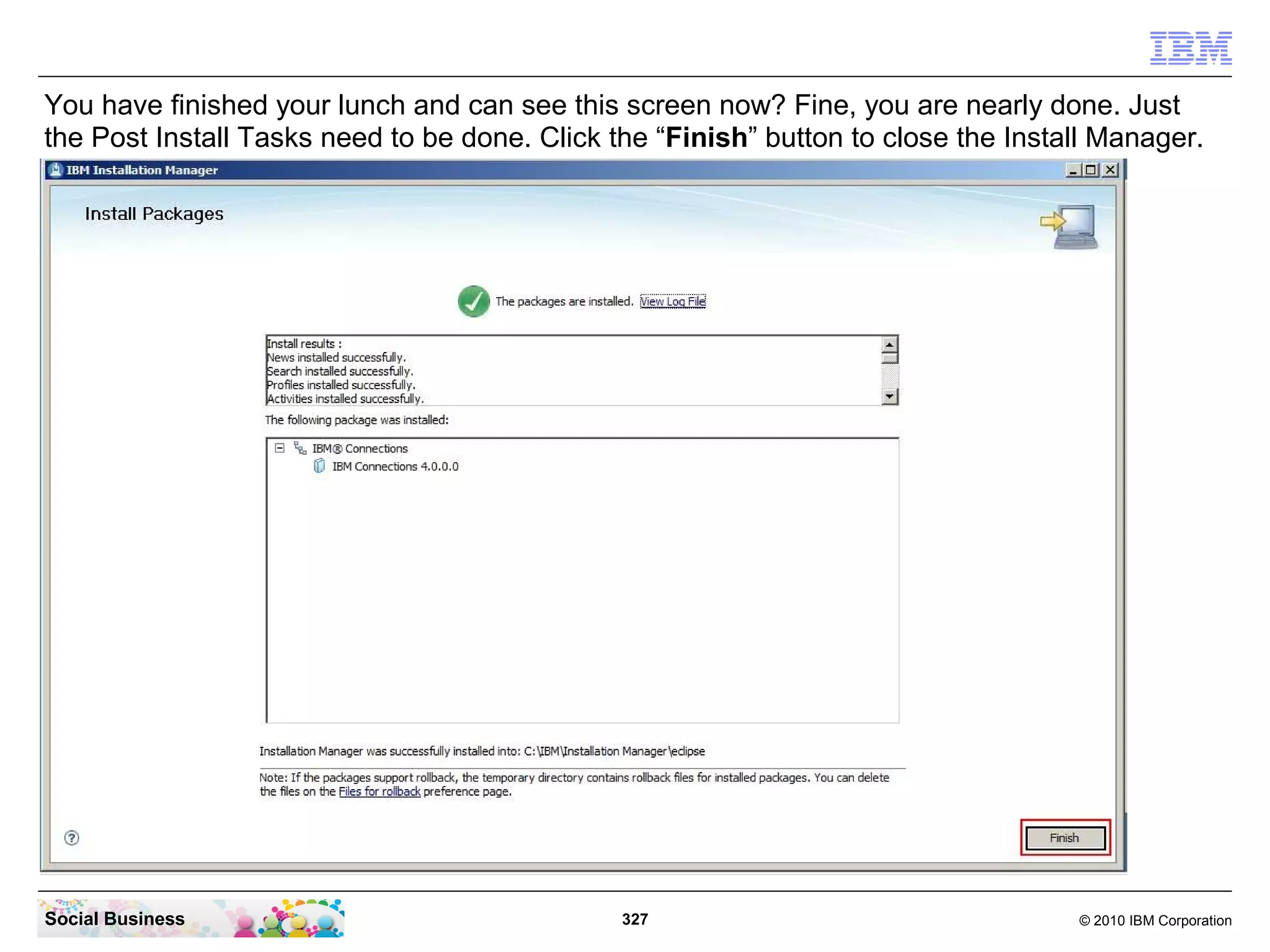 You have finished your lunch and can see this screen now? Fine, you are nearly done. Just
the Post Install Tasks need to be done. Click the “Finish” button to close the Install Manager.




Social Business                                327                                  © 2010 IBM Corporation
 