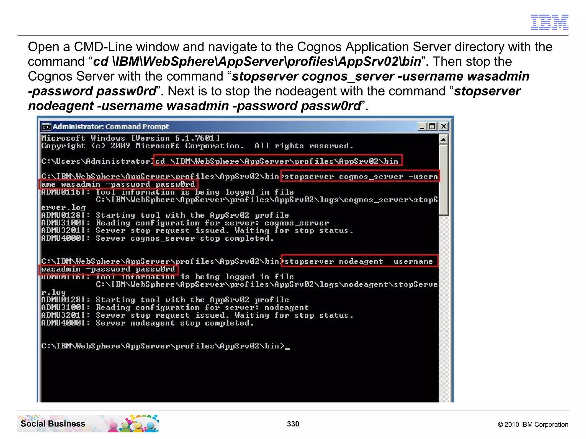 Open a CMD-Line window and navigate to the Cognos Application Server directory with the
 command “cd IBMWebSphereAppServerprofilesAppSrv02bin”. Then stop the
 Cognos Server with the command “stopserver cognos_server -username wasadmin
 -password passw0rd”. Next is to stop the nodeagent with the command “stopserver
 nodeagent -username wasadmin -password passw0rd”.




Social Business                            330                                © 2010 IBM Corporation
 