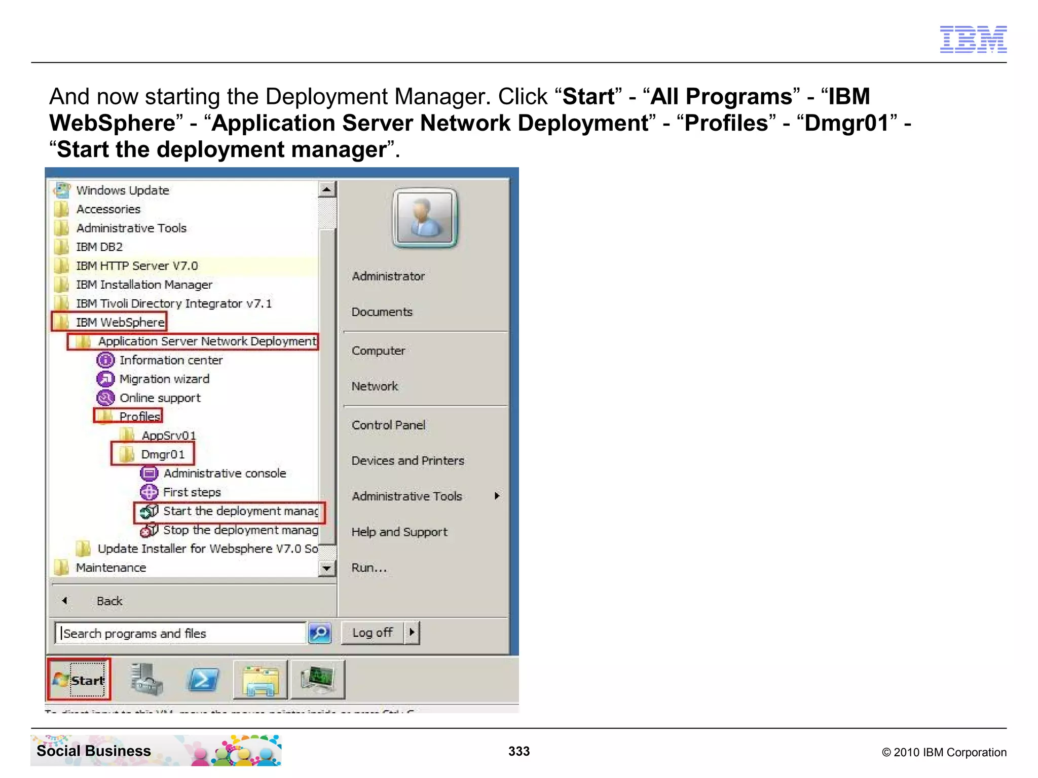 And now starting the Deployment Manager. Click “Start” - “All Programs” - “IBM
 WebSphere” - “Application Server Network Deployment” - “Profiles” - “Dmgr01” -
 “Start the deployment manager”.




Social Business                           333                               © 2010 IBM Corporation
 