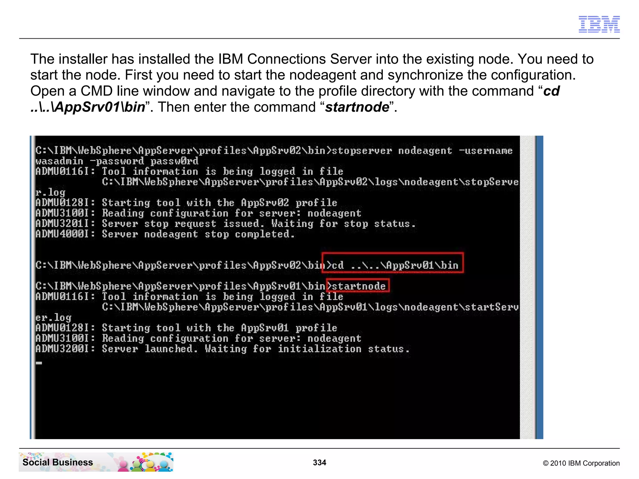 The installer has installed the IBM Connections Server into the existing node. You need to
 start the node. First you need to start the nodeagent and synchronize the configuration.
 Open a CMD line window and navigate to the profile directory with the command “cd
 ....AppSrv01bin”. Then enter the command “startnode”.




Social Business                               334                                 © 2010 IBM Corporation
 