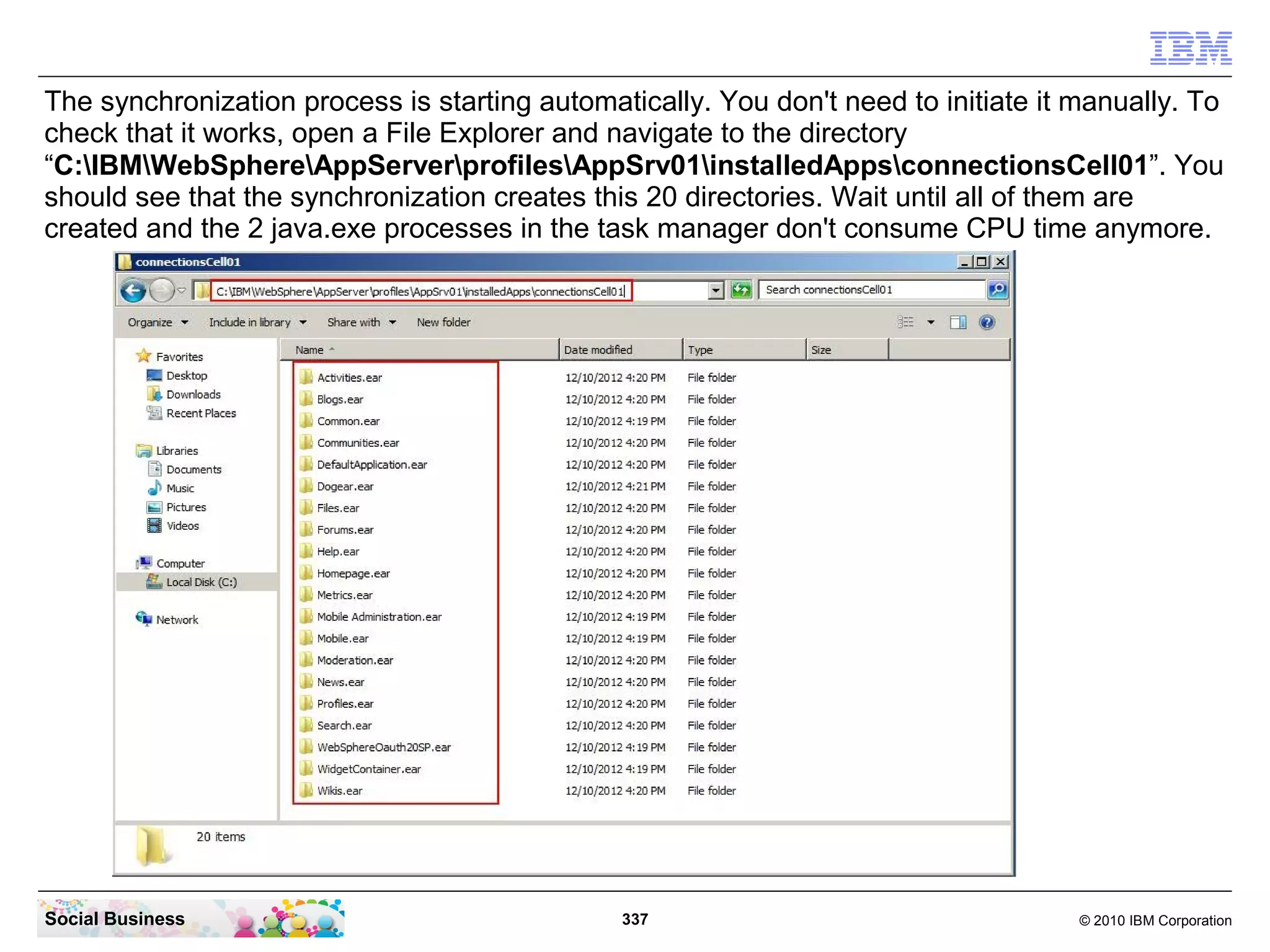 The synchronization process is starting automatically. You don't need to initiate it manually. To
check that it works, open a File Explorer and navigate to the directory
“C:IBMWebSphereAppServerprofilesAppSrv01installedAppsconnectionsCell01”. You
should see that the synchronization creates this 20 directories. Wait until all of them are
created and the 2 java.exe processes in the task manager don't consume CPU time anymore.




Social Business                                337                                   © 2010 IBM Corporation
 