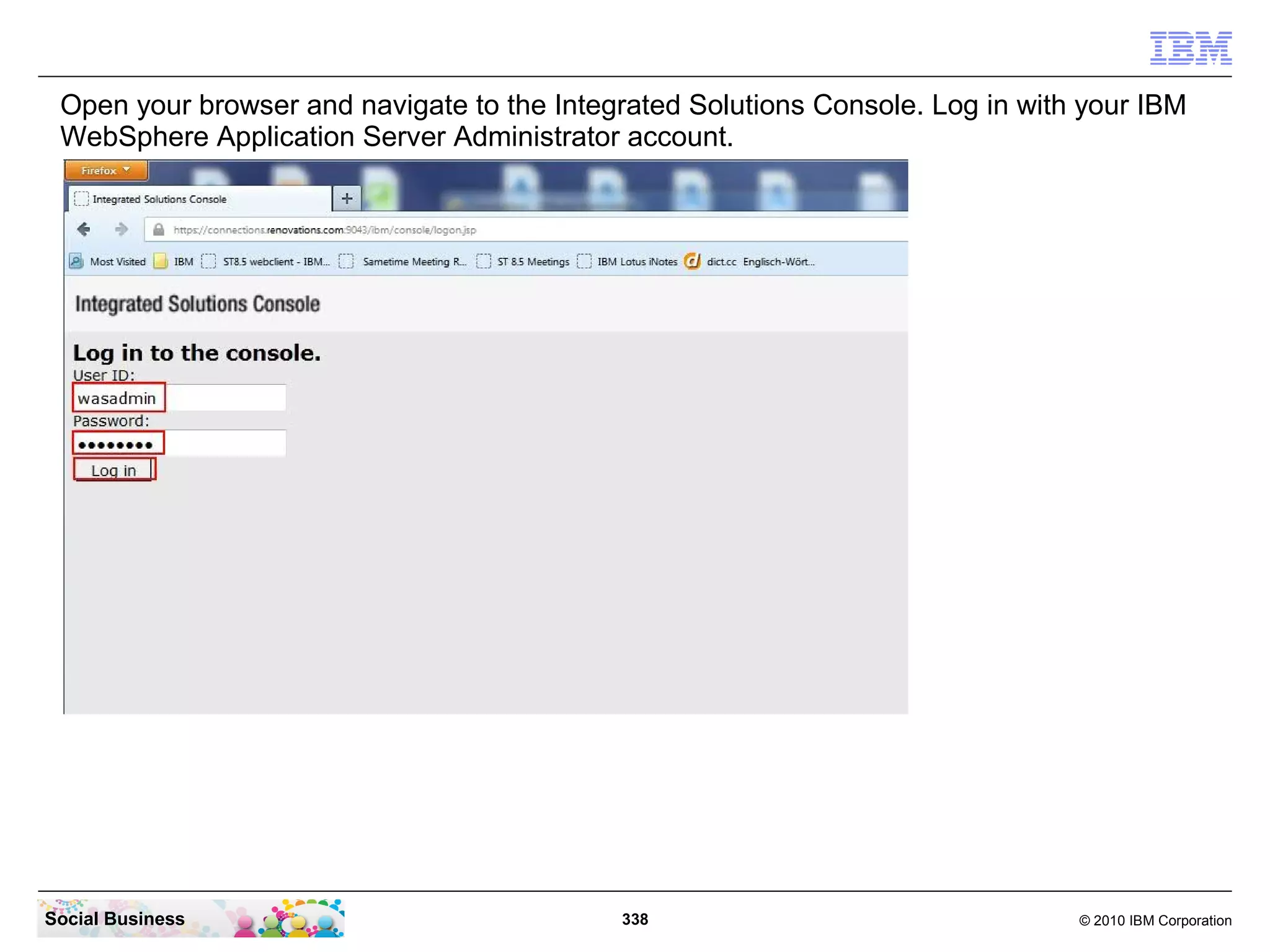 Open your browser and navigate to the Integrated Solutions Console. Log in with your IBM
 WebSphere Application Server Administrator account.




Social Business                             338                                 © 2010 IBM Corporation
 
