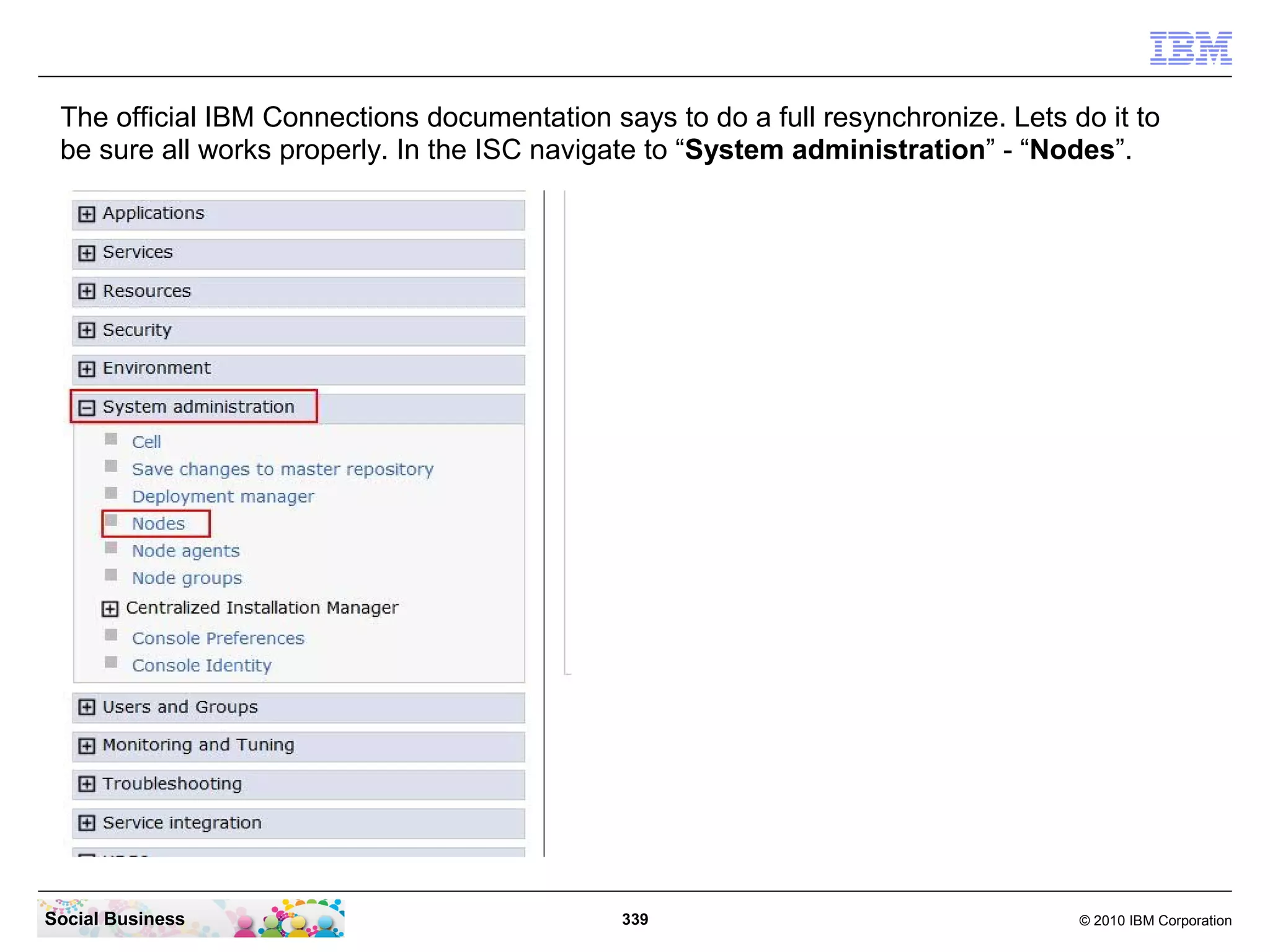 The official IBM Connections documentation says to do a full resynchronize. Lets do it to
 be sure all works properly. In the ISC navigate to “System administration” - “Nodes”.




Social Business                               339                                  © 2010 IBM Corporation
 