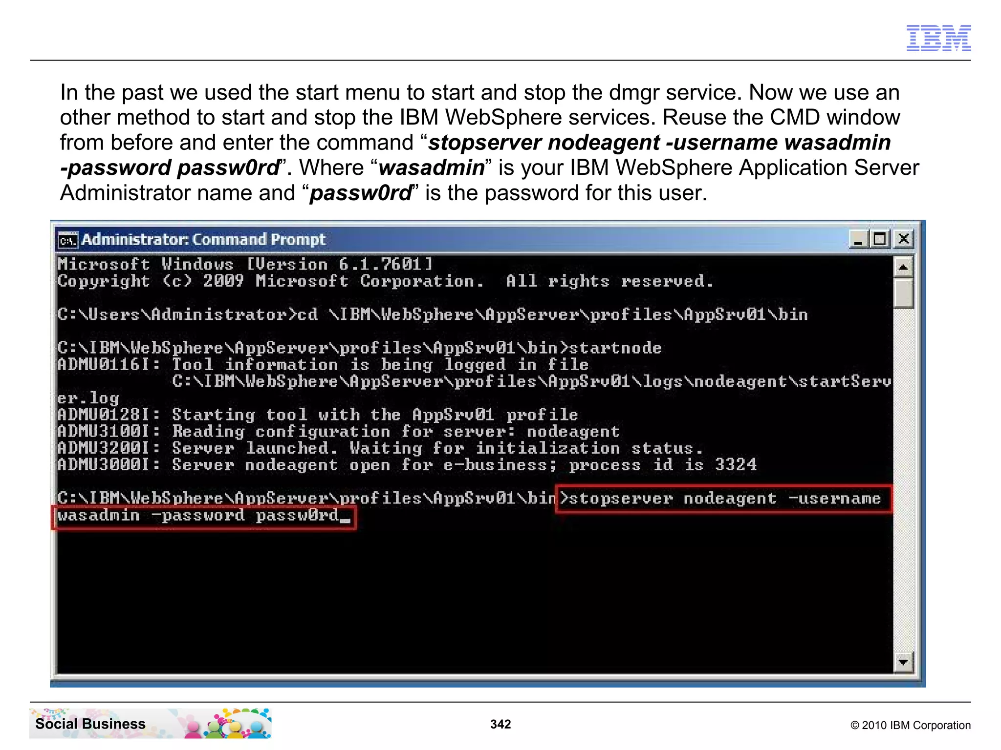 In the past we used the start menu to start and stop the dmgr service. Now we use an
   other method to start and stop the IBM WebSphere services. Reuse the CMD window
   from before and enter the command “stopserver nodeagent -username wasadmin
   -password passw0rd”. Where “wasadmin” is your IBM WebSphere Application Server
   Administrator name and “passw0rd” is the password for this user.




Social Business                              342                                © 2010 IBM Corporation
 
