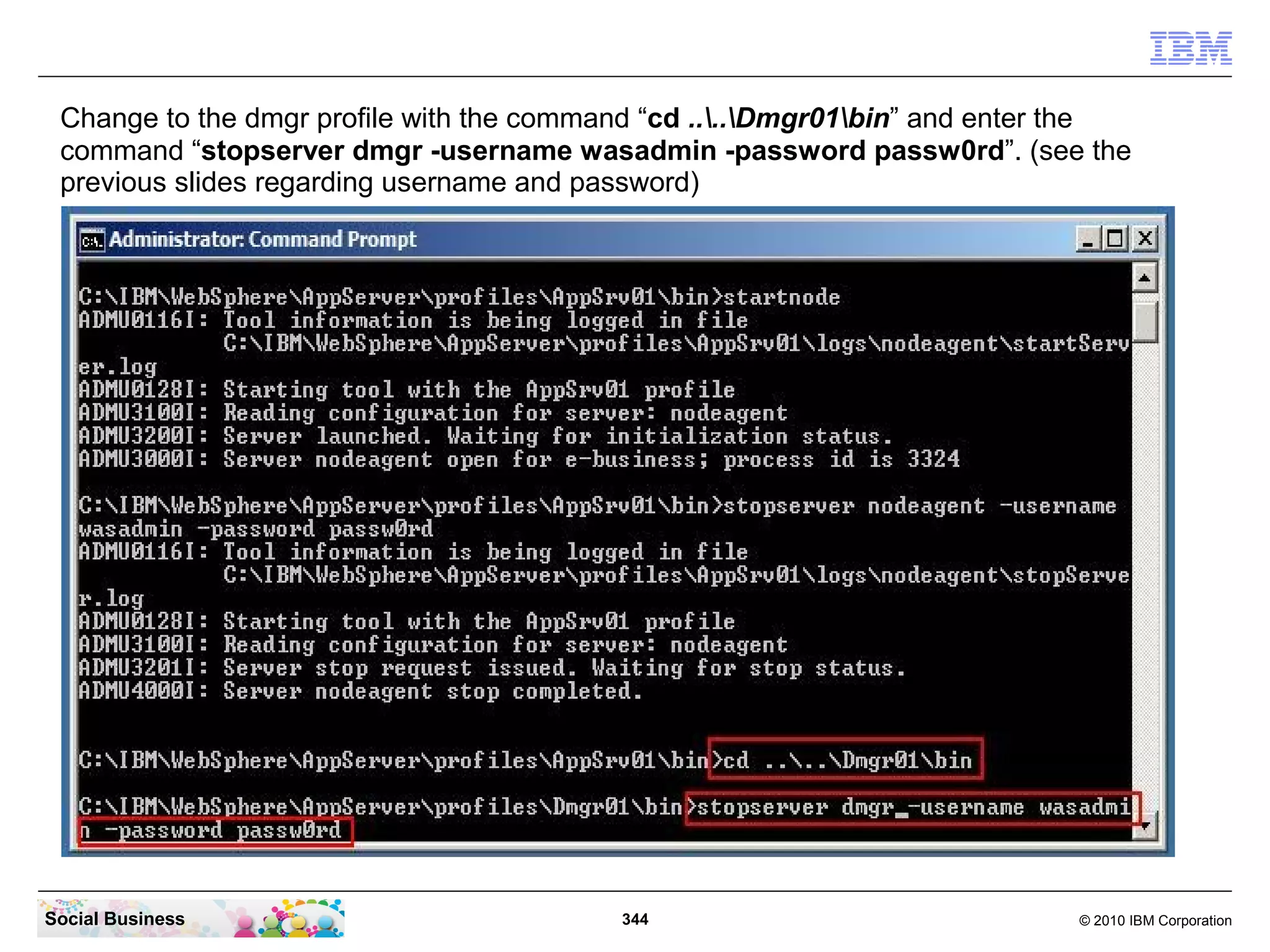 Change to the dmgr profile with the command “cd ....Dmgr01bin” and enter the
 command “stopserver dmgr -username wasadmin -password passw0rd”. (see the
 previous slides regarding username and password)




Social Business                           344                               © 2010 IBM Corporation
 