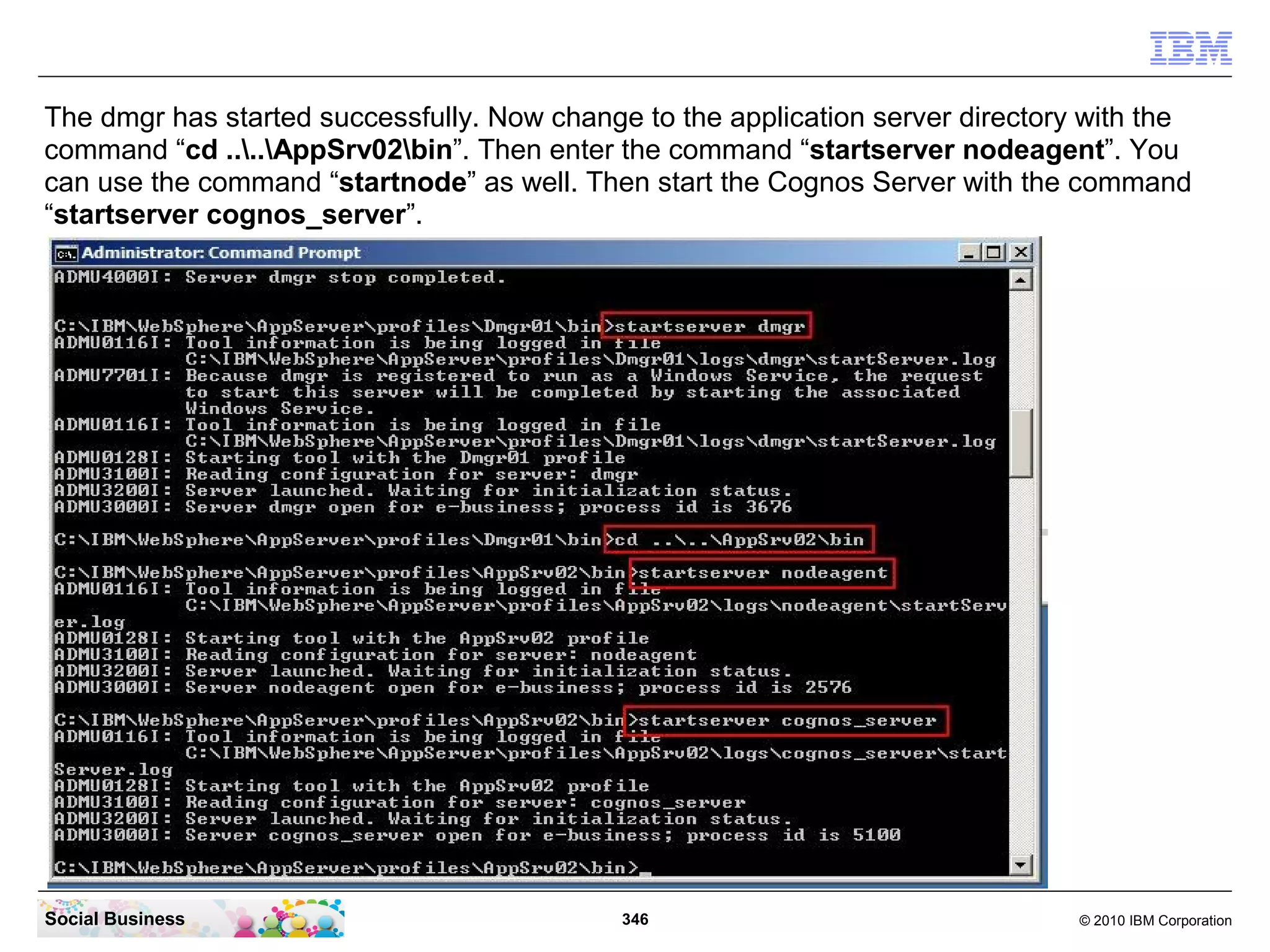 The dmgr has started successfully. Now change to the application server directory with the
command “cd ....AppSrv02bin”. Then enter the command “startserver nodeagent”. You
can use the command “startnode” as well. Then start the Cognos Server with the command
“startserver cognos_server”.




Social Business                              346                                 © 2010 IBM Corporation
 