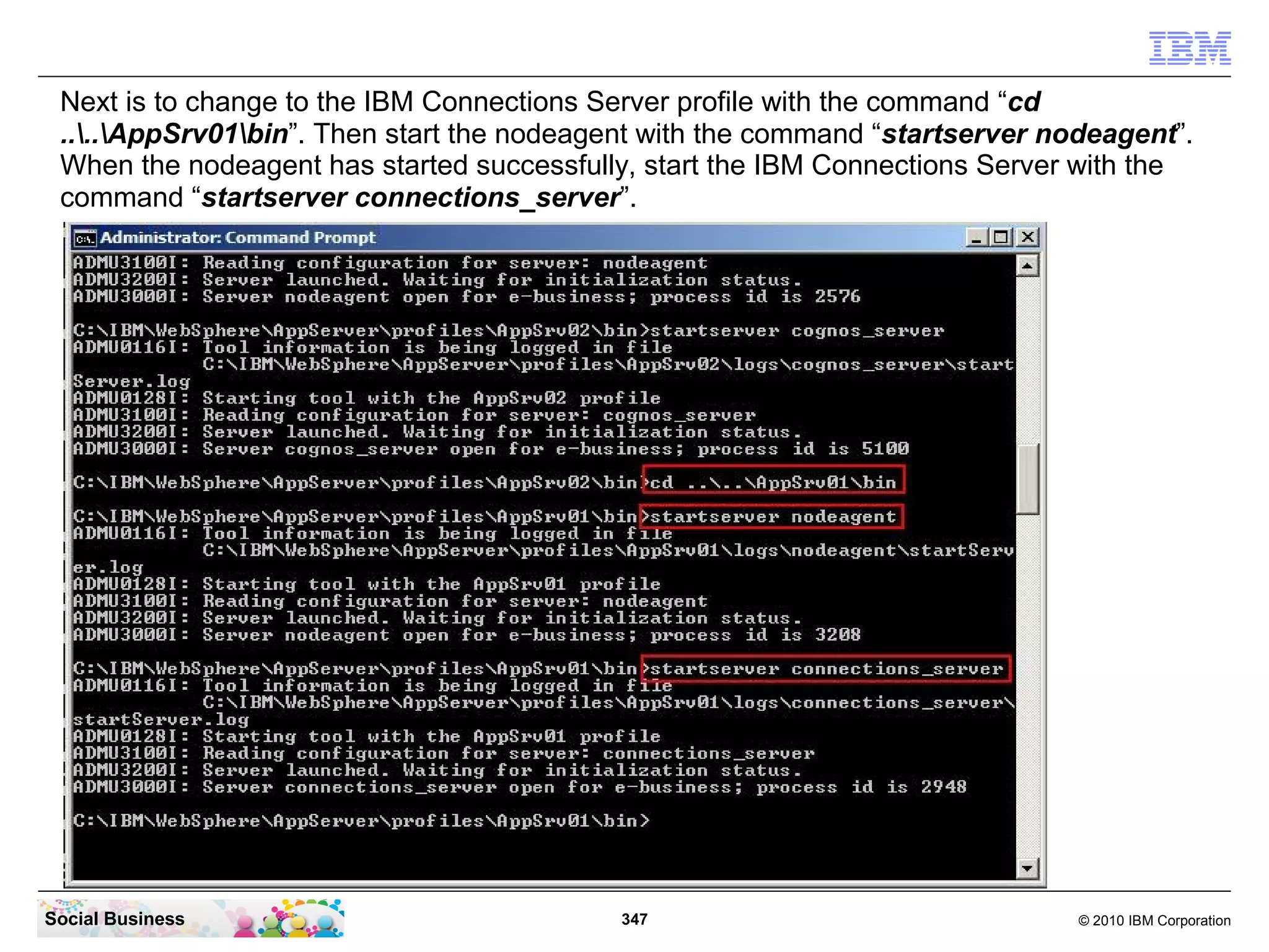 Next is to change to the IBM Connections Server profile with the command “cd
 ....AppSrv01bin”. Then start the nodeagent with the command “startserver nodeagent”.
 When the nodeagent has started successfully, start the IBM Connections Server with the
 command “startserver connections_server”.




Social Business                             347                                © 2010 IBM Corporation
 