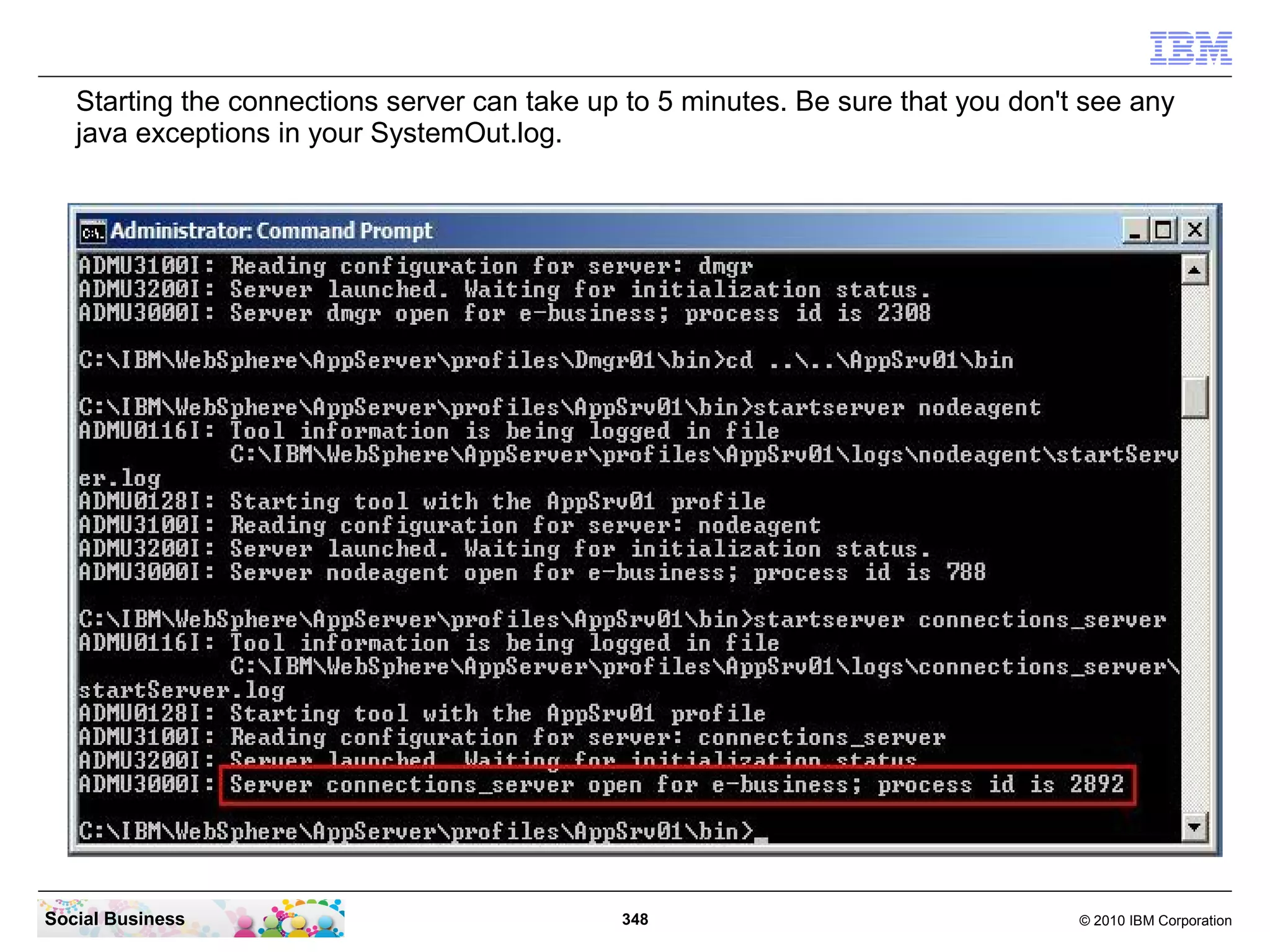 Starting the connections server can take up to 5 minutes. Be sure that you don't see any
   java exceptions in your SystemOut.log.




Social Business                               348                                  © 2010 IBM Corporation
 