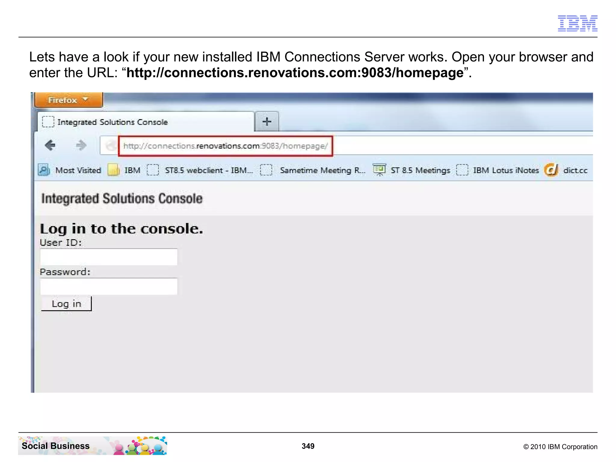 Lets have a look if your new installed IBM Connections Server works. Open your browser and
 enter the URL: “http://connections.renovations.com:9083/homepage”.




Social Business                             349                                © 2010 IBM Corporation
 