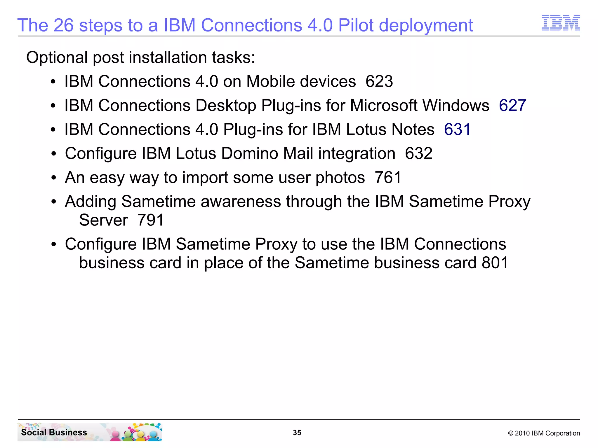 The 26 steps to a IBM Connections 4.0 Pilot deployment
 Optional post installation tasks:
   ● IBM Connections 4.0 on Mobile devices 626


   ● IBM Connections Desktop Plug-ins for Microsoft Windows 630


   ● IBM Connections 4.0 Plug-ins for IBM Lotus Notes 634


    ● Configure IBM Lotus Domino Social Mail integration 635


    ● An easy way to import some user photos 764


    ● Adding Sametime awareness through the IBM Sametime Proxy

       Server 796
    ● Configure IBM Sametime Proxy to use the IBM Connections

       business card in place of the Sametime business card 806

   Attachment:
     ● Worksheet for Connections 822




Social Business                    35                       © 2010 IBM Corporation
 