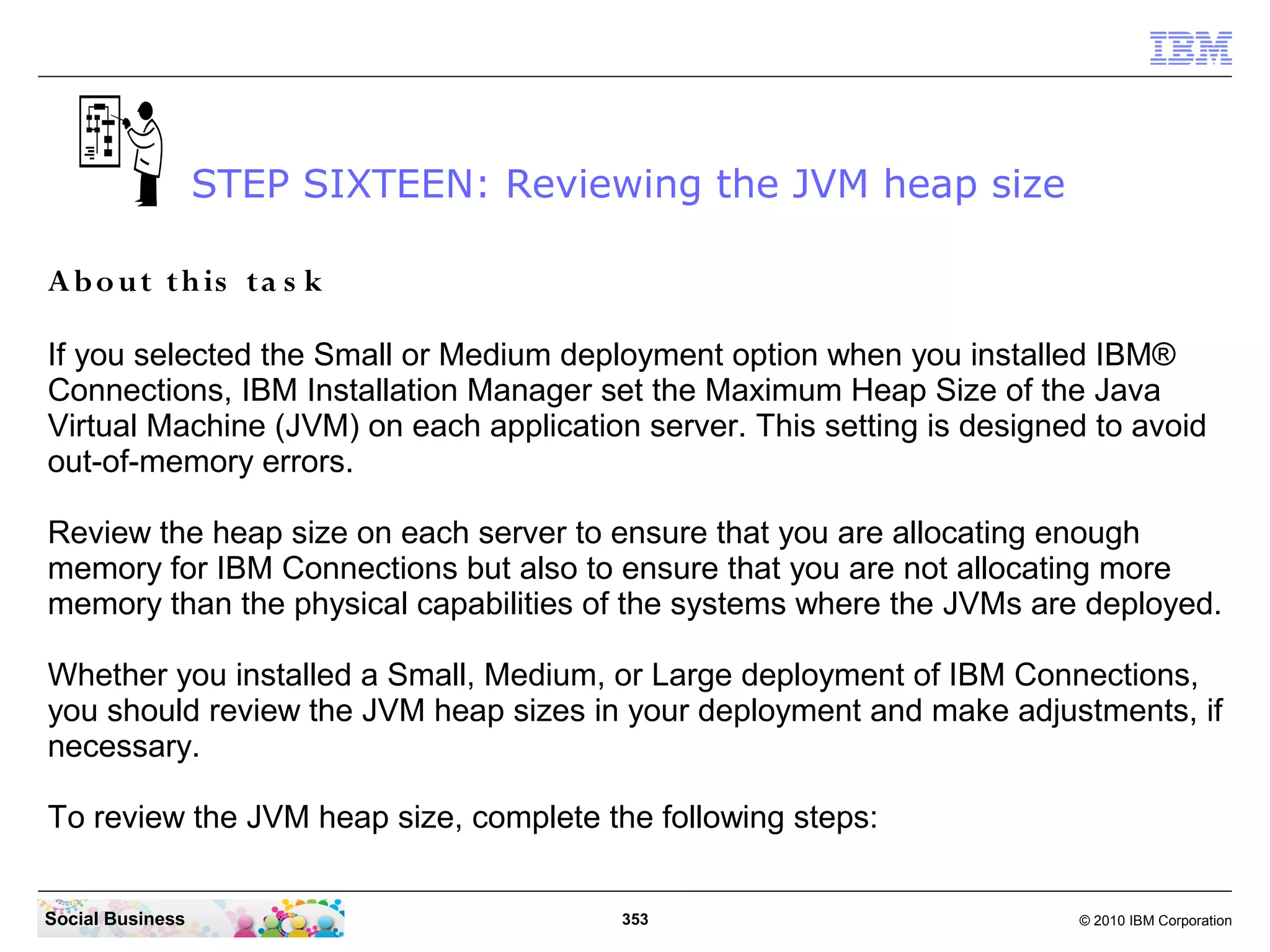 STEP SIXTEEN: Reviewing the JVM heap size

A b o ut th is ta s k

If you selected the Small or Medium deployment option when you installed IBM®
Connections, IBM Installation Manager set the Maximum Heap Size of the Java
Virtual Machine (JVM) on each application server. This setting is designed to avoid
out-of-memory errors.

Review the heap size on each server to ensure that you are allocating enough
memory for IBM Connections but also to ensure that you are not allocating more
memory than the physical capabilities of the systems where the JVMs are deployed.

Whether you installed a Small, Medium, or Large deployment of IBM Connections,
you should review the JVM heap sizes in your deployment and make adjustments, if
necessary.

To review the JVM heap size, complete the following steps:


Social Business                          353                             © 2010 IBM Corporation
 