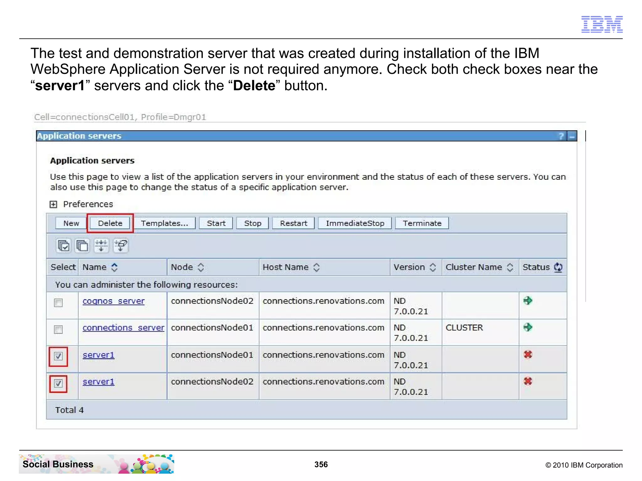 The test and demonstration server that was created during installation of the IBM
 WebSphere Application Server is not required anymore. Check both check boxes near the
 “server1” servers and click the “Delete” button.




Social Business                            356                                © 2010 IBM Corporation
 