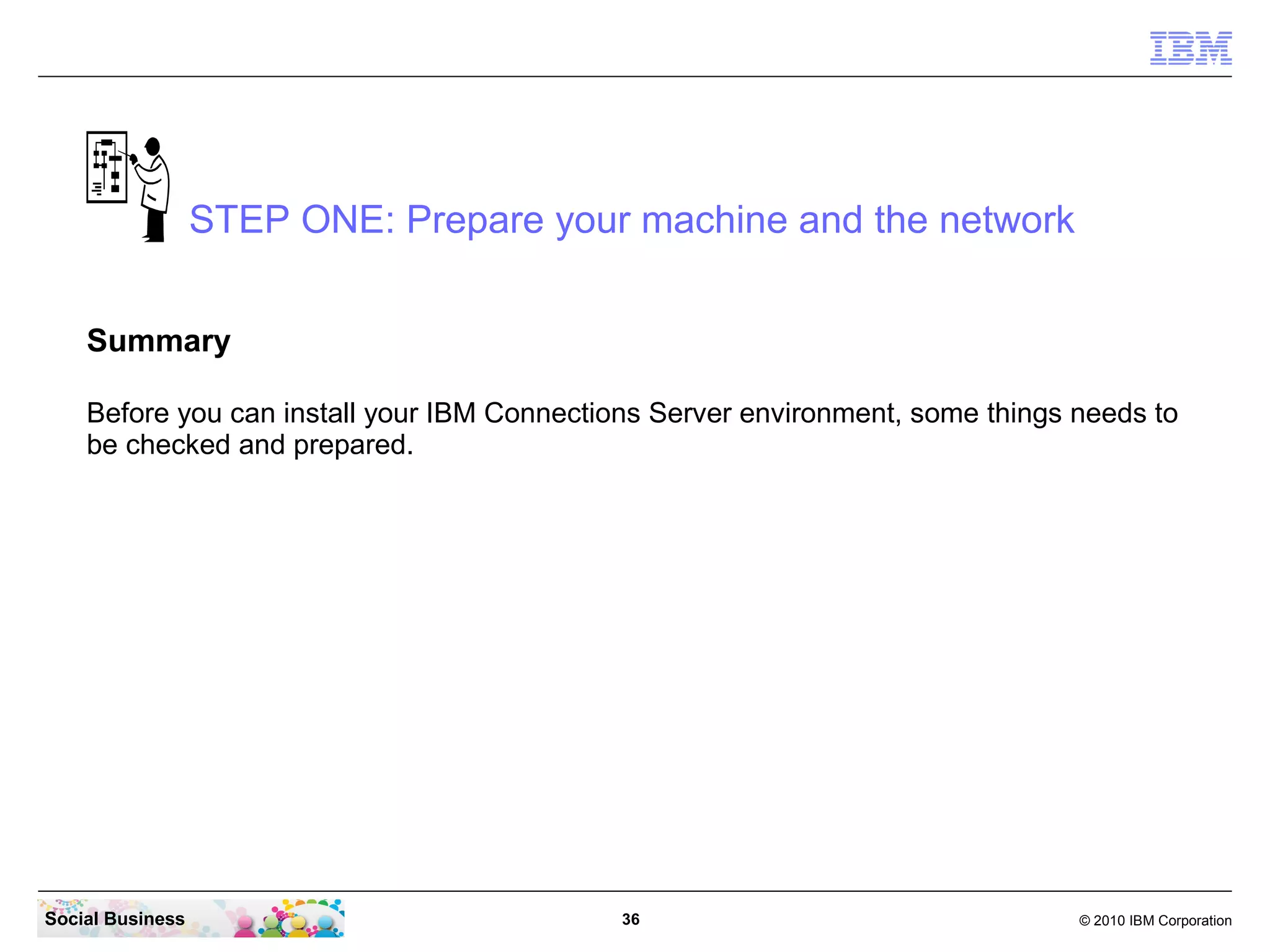 STEP ONE: Prepare your machine and the network


    Summary

    Before you can install your IBM Connections Server environment, some things needs to
    be checked and prepared.




Social Business                              36                                 © 2010 IBM Corporation
 